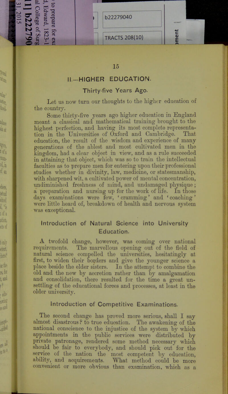 o 9- ^ K> a ^ Li ^ —I C/3 to -I O CfQ >— S b22279040 TRACTS 208(10) c (U E 15 11—HIGHER EDUCATION. Thirty-five Years Ago. Let us now turn our thoughts to the higher education of the country. Some thirtj-five years ago higher education in England meant a classical and mathematical training brought to the highest perfection, and having its most complete representa- tion in the Universities of Oxford and Cambridge. That education, the result of the wisdom and experience of many generations of the ablest and most cultivated men in the kingdom, had a clear object in view, and as a rule succeeded in attaining that object, which was so to train the intellectual faculties as to prepare men for entering upon their professional studies whether in divinity, law, medicine, or statesmanship, with sharpened wit, a cidtivated power of mental concentration, undiminished freshness of mind, and undamaged physique ; a preparation and nursing up for the work of life. In those days examinations were few, ' cramming' and ' coaching' were little heard of, breakdown of health and nervous system was exceptional. Introduction of Natural Science into University Education. A twofold change, however, was coming over national requirements. The marvellous opening out of the field of natural science compelled the iiniversities, hesitatingly at first, to widen their bo^'ders and give the younger science a place beside the elder sisters. In the attempt to combine the old and the new by accretion rather than by amalgamation and consolidation, there resulted for the time a great un- settling of the educational forces and processes, at least in the older university. Introduction of Competitive Examinations. The second change has proved more serious, shall I say almost disastrous ? to true education. The awakening of the national conscience to the injustice of the system by which appointments in the public services were distributed by private patronage, rendered some method necessary which should be fair to everybody, and should pick out for the service of the nation the most competent by education, ability, and acquirements. What method could be more convenient or more obvious than examination, which as a