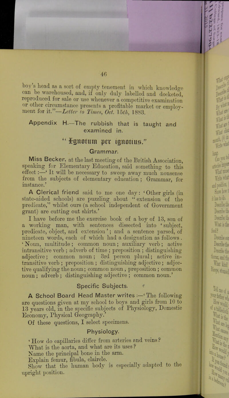 boy 8 liead as a sort of empty tenement in which knowledge can be warehoused, and, if only duly labelled and docketed, reproduced for sale or use whenever a competitive examination or other circumstance presents a profitable market or emplov- ment for it:'—Letter to Times, Oct. I5ih, 1883. Appendix H.—The rubbish that is taught and examined in. ^gnotum per ignotius. Grammar. Miss Becker, at the last meeting of the British Association, speaking for Elementary Education, said something to this effect:—' It will be necessary to sweep away much nonsense from the subjects of elementary education; Grammar, for instance.' A Clerical friend said to me one day: ' Other girls (in state-aided schools) are puzzling about  extension of the predicate, whilst ours (a school independent of Government grant) are cutting out shirts.' I have before me the exercise book of a boy of 13, son of a working man, with sentences dissected into ' subject, predicate, object, and extension'; and a sentence parsed, of nineteen words, each of which had a designation as follows . ' Noun, multitude ; common noun; auxiliary verb ; active intransitive verb ; adverb of time ; preposition ; distinguishing adjective; common noun; 3rd person plural; active in- transitive verb ; preposition ; distinguishing adjective; adjec- tive qualifying the noun; common noun, preposition ; common noun; adverb ; distinguishing adjective ; common noun.' Specific Subjects. f A School Board Head Master writes :—'The following are questions given at my school to boys and girls from 10 to 13 years old, in the specific subjects of Physiology, Domestic Economy, Physical Geography.' Of these questions, I select specimens. Physiology. * How do capillaries differ from arteries and veins ? What is the aorta, and what are its uses ? Name the principal bone in the arm. Explain femur, fibula, claircle. Show that the human body is especially adapted to the upright position.
