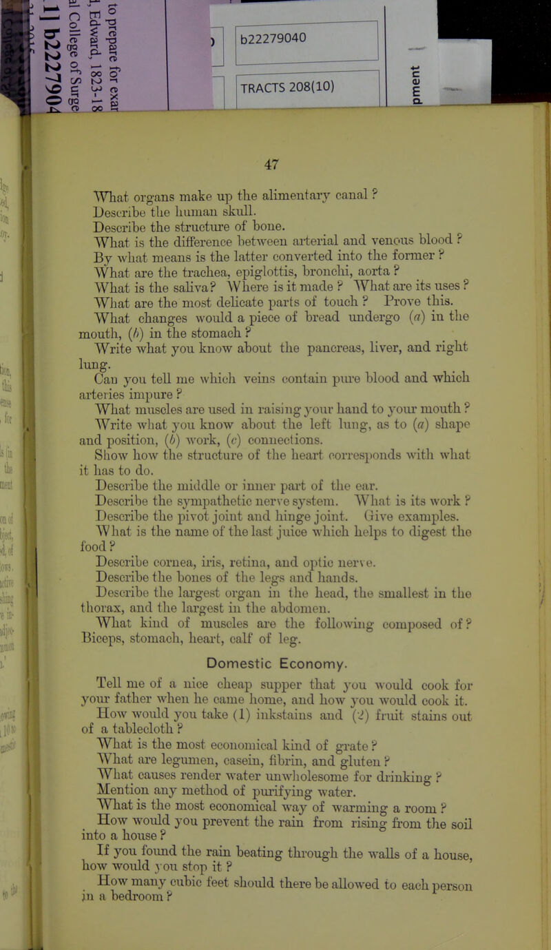 -a \0 c OO O C/2 to QO. J=t (SO TRACTS 208(10) c E o. 47 What organs make up the alimentary canal ? Describe the human skull. Describe the structure of bone. What is the difference between arterial and venous blood ? By what means is the latter converted into the former ? What are the trachea, epiglottis, bronchi, aorta ? What is the sahva? Where is it made ? What are its uses ? WJiat are the most dehcate parts of touch ? Prove this. What changes would a piece of bread undergo {a) in the mouth, (h) in the stomach ? Write what you know about the pancreas, liver, and right lung. Can you tell me which veins contain pm'e blood and which arteries impure ? What muscles are used in raising your hand to your mouth ? Write what you know about the left lung, as to (a) shape and position, (b) work, (c) connections. Show how the structure of the heart corresponds with what it has to do. Describe the middle or inner part of the ear. Describe the sympathetic nerve system. What is its work ? Describe the pivot joint and hinge joint. Give examples. What is the name of the last juice which helps to digest the food? Describe cornea, iris, retina, and optic nerve. Describe the bones of the legs and hands. Describe the largest organ in tlie head, the smallest in the thorax, and the largest in the abdomen. What kind of muscles are the following composed of? Biceps, stomach, heart, calf of leg. Domestic Economy. Tell me of a nice cheap supper that 3'ou would cook for your father when he came home, and how you would cook it. How would you take (1) inkstains and (2) fruit stains out of a tablecloth ? What is the most economical kind of grate ? What are legumen, casein, fibrin, and gluten ? What causes render water unwliolesome for drinking ? Mention any method of pmifying water. What is the most economical way of warming a room ? How would you prevent the rain from rising from the soil into a house ? If you foimd the rain beating through the walls of a house, how would you stop it ? How many cubic feet should there be allowed to each person in a bedroom ?