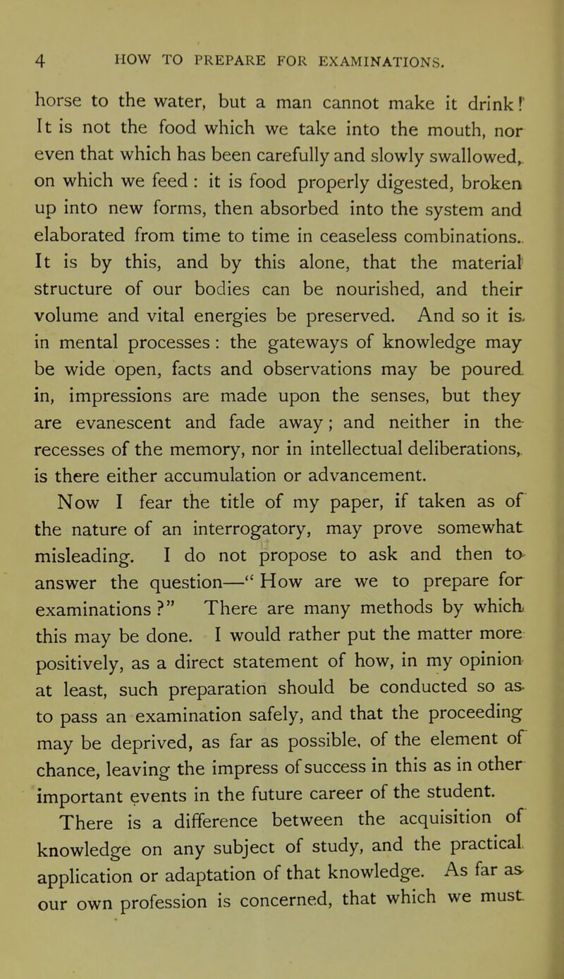 horse to the water, but a man cannot make it drink!' It is not the food which we take into the mouth, nor even that which has been carefully and slowly swallowed, on which we feed : it is food properly digested, broken up into new forms, then absorbed into the system and elaborated from time to time in ceaseless combinations. It is by this, and by this alone, that the material structure of our bodies can be nourished, and their volume and vital energies be preserved. And so it is. in mental processes : the gateways of knowledge may be wide open, facts and observations may be poured in, impressions are made upon the senses, but they are evanescent and fade away; and neither in the recesses of the memory, nor in intellectual deliberations, is there either accumulation or advancement. Now I fear the title of my paper, if taken as of the nature of an interrogatory, may prove somewhat misleading. I do not propose to ask and then to answer the question— How are we to prepare for examinations ? There are many methods by which this may be done. I would rather put the matter more positively, as a direct statement of how, in my opinion at least, such preparation should be conducted so as. to pass an examination safely, and that the proceeding may be deprived, as far as possible, of the element of chance, leaving the impress of success in this as in other important events in the future career of the student. There is a difference between the acquisition of knowledge on any subject of study, and the practical, application or adaptation of that knowledge. As far as our own profession is concerned, that which we must