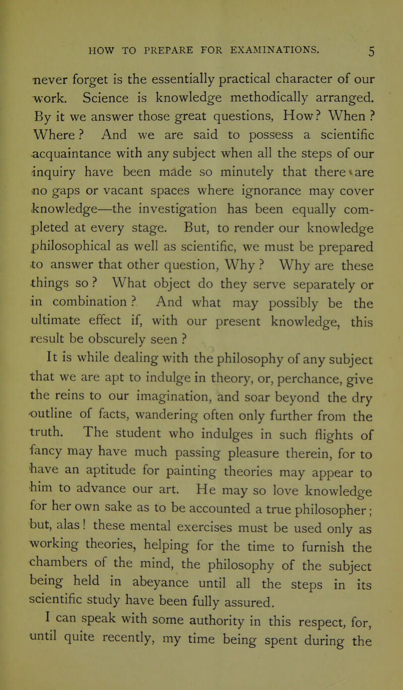never forget is the essentially practical character of our work. Science is knowledge methodically arranged. By it we answer those great questions, How? When ? Where ? And we are said to possess a scientific acquaintance with any subject when all the steps of our inquiry have been made so minutely that there ^ are no gaps or vacant spaces where ignorance may cover knowledge—the investigation has been equally com- pleted at every stage. But, to render our knowledge philosophical as well as scientific, we must be prepared to answer that other question, Why ? Why are these things so ? What object do they serve separately or in combination ? And what may possibly be the ultimate effect if, with our present knowledge, this result be obscurely seen ? It is while dealing with the philosophy of any subject that we are apt to indulge in theory, or, perchance, give the reins to our imagination, and soar beyond the dry •outline of facts, wandering often only further from the truth. The student who indulges in such flights of fancy may have much passing pleasure therein, for to have an aptitude for painting theories may appear to him to advance our art. He may so love knowledge for her own sake as to be accounted a true philosopher ; but, alas! these mental exercises must be used only as working theories, helping for the time to furnish the chambers of the mind, the philosophy of the subject being held in abeyance until all the steps in its scientific study have been fully assured. I can speak with some authority in this respect, for, until quite recently, my time being spent during the