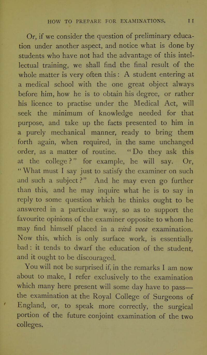 Or, if we consider the question of preliminary educa- tion under another aspect, and notice what is done by- students who have not had the advantage of this intel- lectual training, we shall find the final result of the whole matter is very often this : A student entering at a medical school with the one great object always before him, how he is to obtain his degree, or rather his licence to practise under the Medical Act, will seek the minimum of knowledge needed for that purpose, and take up the facts presented to him in a purely mechanical manner, ready to bring them forth again, when required, in the same unchanged order, as a matter of routine.  Do they ask this at the college ? for example, he will say. Or,  What must I say just to satisfy the examiner on such and such a subject? And he may even go further than this, and he may inquire what he is to say in reply to some question which he thinks ought to be answered in a particular way, so as to support the favourite opinions of the examiner opposite to whom he may find himself placed in a viva voce examination. Now this, which is only surface work, is essentially bad: it tends to dwarf the education of the student, and it ought to be discouraged. You will not be surprised if, in the remarks I am now about to make, I refer exclusively to the examination which many here present will some day have to pass— the examination at the Royal College of Surgeons of England, or, to speak more correctly, the surgical portion of the future conjoint examination of the two colleges.