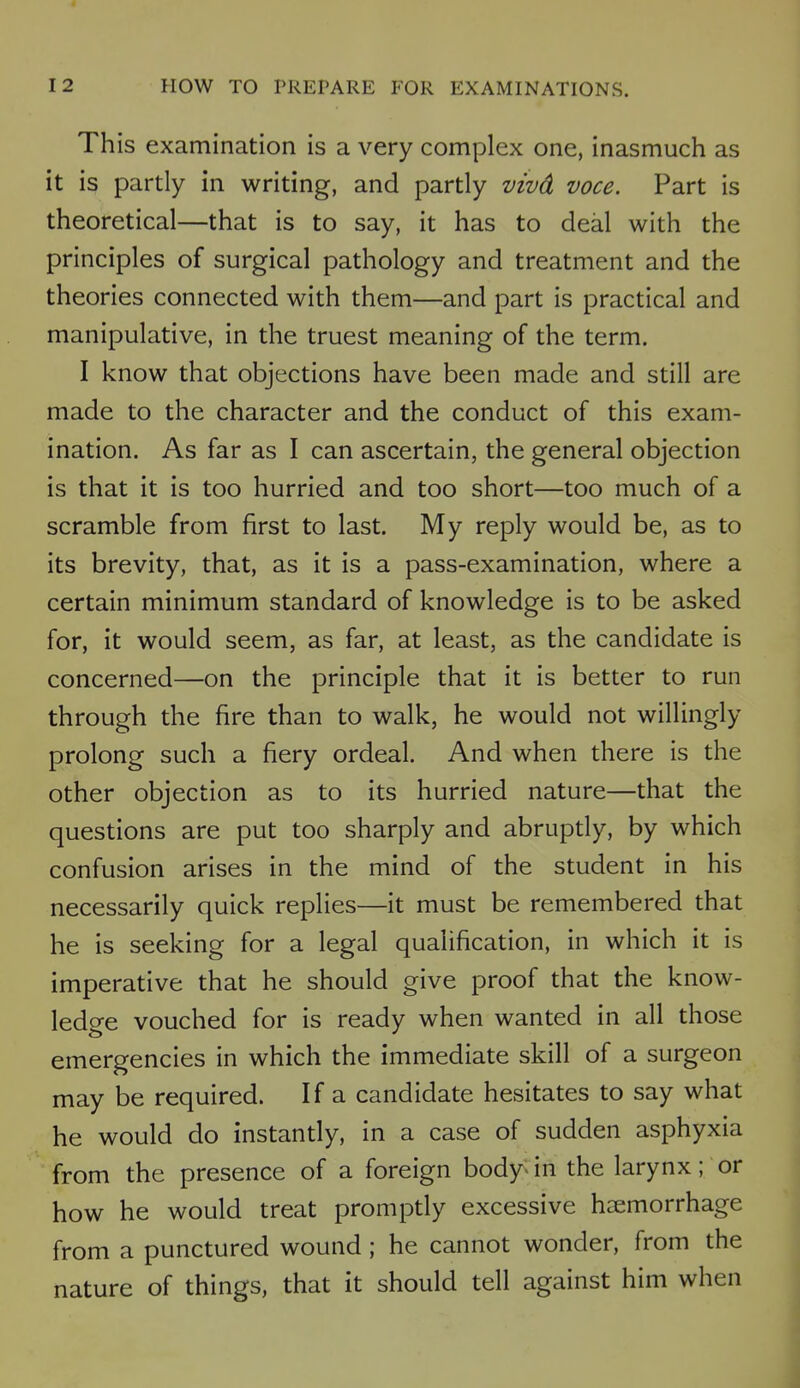 This examination is a very complex one, inasmuch as it is partly in writing, and partly vivd voce. Part is theoretical—that is to say, it has to deal with the principles of surgical pathology and treatment and the theories connected with them—and part is practical and manipulative, in the truest meaning of the term. I know that objections have been made and still are made to the character and the conduct of this exam- ination. As far as I can ascertain, the general objection is that it is too hurried and too short—too much of a scramble from first to last. My reply would be, as to its brevity, that, as it is a pass-examination, where a certain minimum standard of knowledge is to be asked for, it would seem, as far, at least, as the candidate is concerned—on the principle that it is better to run through the fire than to walk, he would not willingly prolong such a fiery ordeal. And when there is the other objection as to its hurried nature—that the questions are put too sharply and abruptly, by which confusion arises in the mind of the student in his necessarily quick replies—it must be remembered that he is seeking for a legal qualification, in which it is imperative that he should give proof that the know- ledge vouched for is ready when wanted in all those emergencies in which the immediate skill of a surgeon may be required. If a candidate hesitates to say what he would do instantly, in a case of sudden asphyxia from the presence of a foreign body* in the larynx; or how he would treat promptly excessive haemorrhage from a punctured wound ; he cannot wonder, from the nature of things, that it should tell against him when