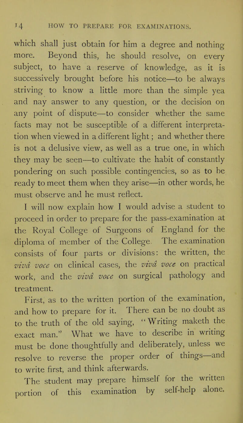 which shall just obtain for him a degree and nothing more. Beyond this, he should resolve, on every subject, to have a reserve of knowledge, as it is successively brought before his notice—to be always striving to know a little more than the simple yea and nay answer to any question, or the decision on any point of dispute—to consider whether the same facts may not be susceptible of a different interpreta- tion when viewed in a different light; and whether there is not a delusive view, as well as a true one, in which they may be seen—to cultivate the habit of constantly pondering on such possible contingencies, so as to be ready to meet them when they arise—in other words, he must observe and he must reflect. I will now explain how I would advise a student to proceed in order to prepare for the pass-examination at the Royal College of Surgeons of England for the diploma of member of the College. The examination consists of four parts or divisions: the written, the viva voce on clinical cases, the viva voce on practical work, and the viva voce on surgical pathology and treatment. First, as to the written portion of the examination, and how to prepare for it. There can be no doubt as to the truth of the old saying, Writing maketh the exact man. What we have to describe in writing must be done thoughtfully and deliberately, unless we resolve to reverse the proper order of things—and to write first, and think afterwards. The student may prepare himself for the written portion of this examination by self-help alone.