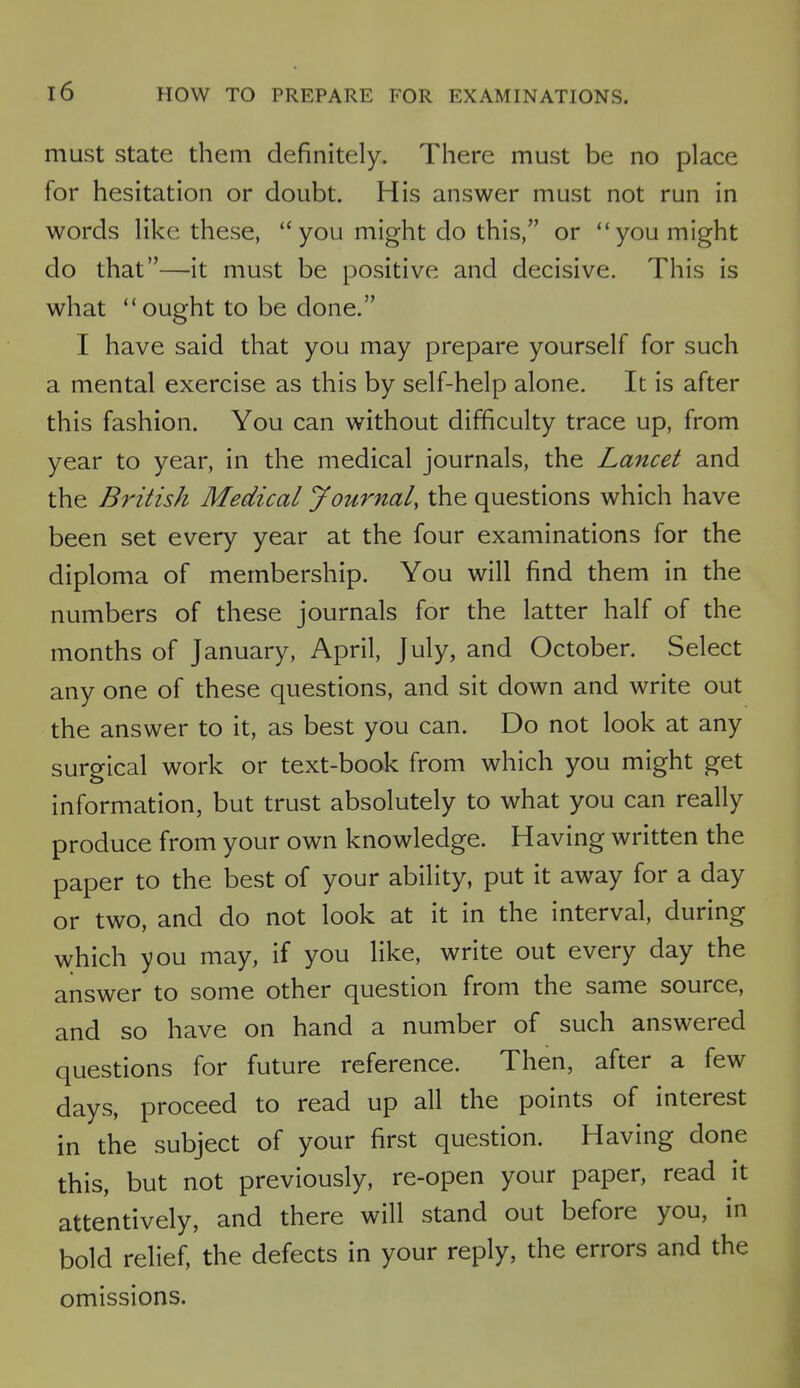 must state them definitely. There must be no place for hesitation or doubt. His answer must not run in words like these, you might do this, or you might do that—it must be positive and decisive. This is what  ought to be done. I have said that you may prepare yourself for such a mental exercise as this by self-help alone. It is after this fashion. You can without difficulty trace up, from year to year, in the medical journals, the Lancet and the British Medical Journal, the questions which have been set every year at the four examinations for the diploma of membership. You will find them in the numbers of these journals for the latter half of the months of January, April, July, and October. Select any one of these questions, and sit down and write out the answer to it, as best you can. Do not look at any surgical work or text-book from which you might get information, but trust absolutely to what you can really produce from your own knowledge. Having written the paper to the best of your ability, put it away for a day or two, and do not look at it in the interval, during which you may, if you like, write out every day the answer to some other question from the same source, and so have on hand a number of such answered questions for future reference. Then, after a few days, proceed to read up all the points of interest in the subject of your first question. Having done this, but not previously, re-open your paper, read it attentively, and there will stand out before you, in bold relief, the defects in your reply, the errors and the omissions.