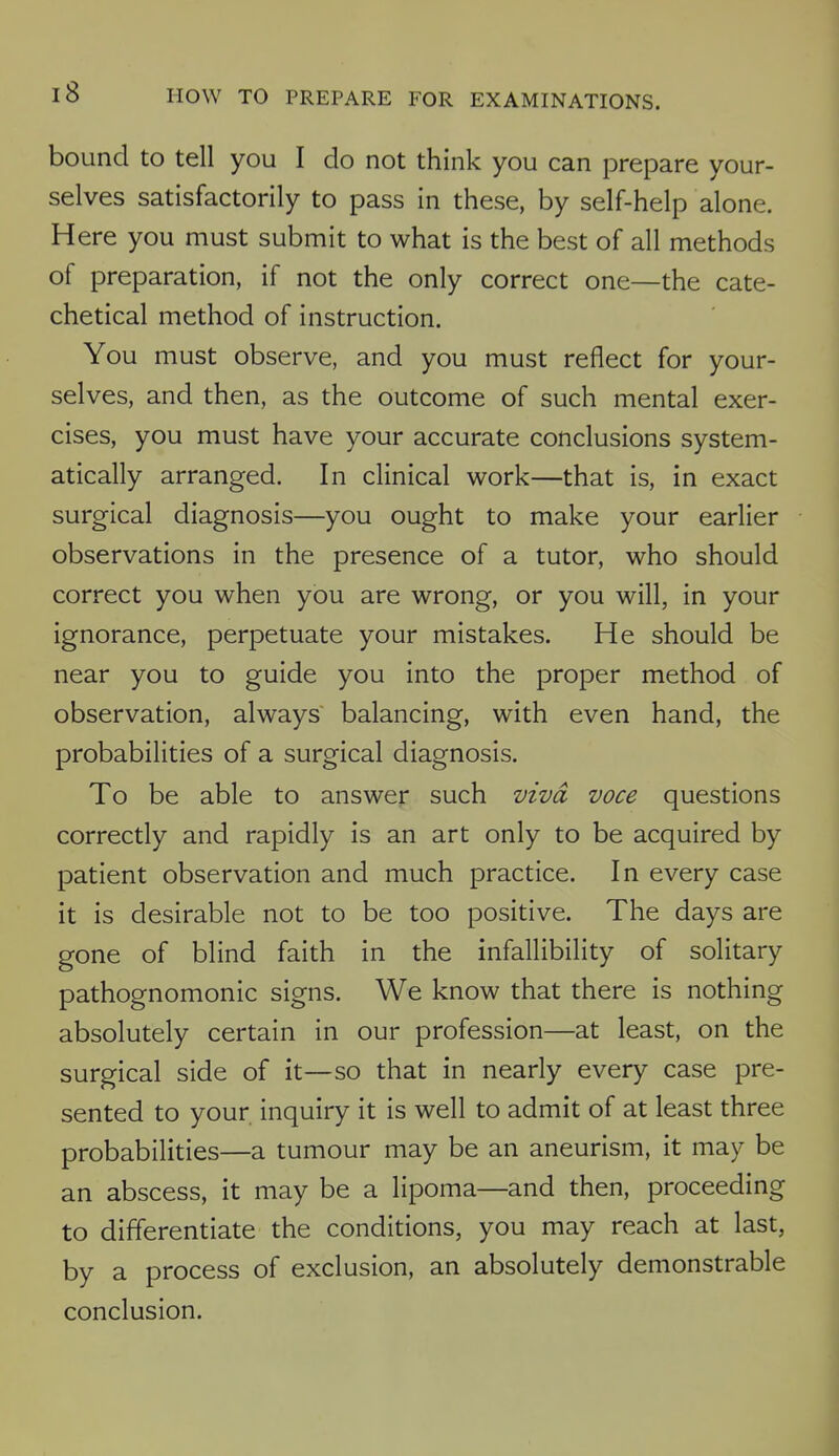 bound to tell you I do not think you can prepare your- selves satisfactorily to pass in these, by self-help alone. Here you must submit to what is the best of all methods of preparation, if not the only correct one—the cate- chetical method of instruction. You must observe, and you must reflect for your- selves, and then, as the outcome of such mental exer- cises, you must have your accurate conclusions system- atically arranged. In clinical work—that is, in exact surgical diagnosis—you ought to make your earlier observations in the presence of a tutor, who should correct you when you are wrong, or you will, in your ignorance, perpetuate your mistakes. He should be near you to guide you into the proper method of observation, always balancing, with even hand, the probabilities of a surgical diagnosis. To be able to answer such viva voce questions correctly and rapidly is an art only to be acquired by patient observation and much practice. In every case it is desirable not to be too positive. The days are gone of blind faith in the infallibility of solitary pathognomonic signs. We know that there is nothing absolutely certain in our profession—at least, on the surgical side of it—so that in nearly every case pre- sented to your inquiry it is well to admit of at least three probabilities—a tumour may be an aneurism, it may be an abscess, it may be a lipoma—and then, proceeding to differentiate the conditions, you may reach at last, by a process of exclusion, an absolutely demonstrable conclusion.