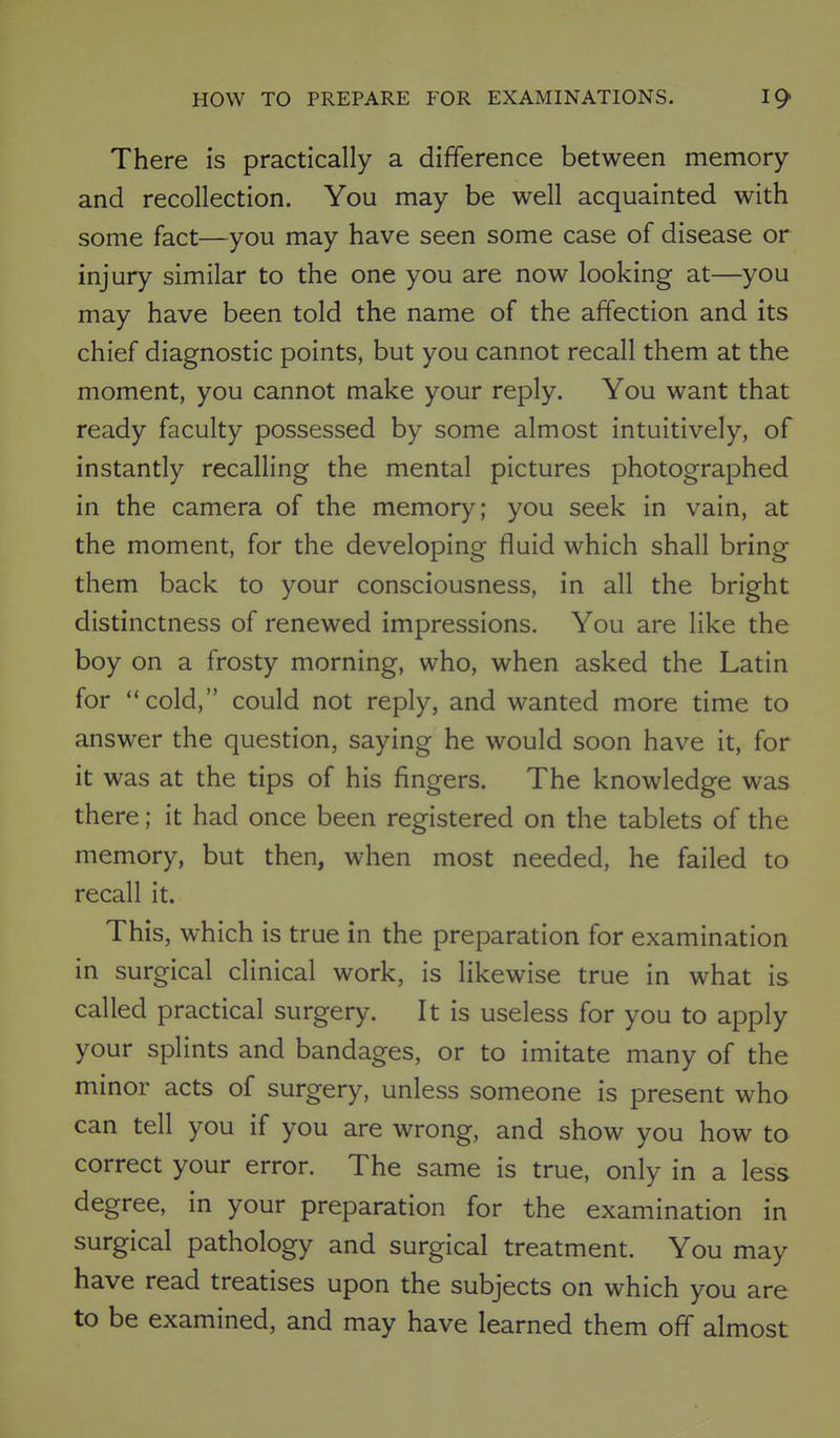 There is practically a difference between memory and recollection. You may be well acquainted with some fact—you may have seen some case of disease or injury similar to the one you are now looking at—you may have been told the name of the affection and its chief diagnostic points, but you cannot recall them at the moment, you cannot make your reply. You want that ready faculty possessed by some almost intuitively, of instantly recalling the mental pictures photographed in the camera of the memory; you seek in vain, at the moment, for the developing fluid which shall bring them back to your consciousness, in all the bright distinctness of renewed impressions. You are like the boy on a frosty morning, who, when asked the Latin for cold, could not reply, and wanted more time to answer the question, saying he would soon have it, for it was at the tips of his fingers. The knowledge was there; it had once been registered on the tablets of the memory, but then, when most needed, he failed to recall it. This, which is true in the preparation for examination in surgical clinical work, is likewise true in what is called practical surgery. It is useless for you to apply your splints and bandages, or to imitate many of the minor acts of surgery, unless someone is present who can tell you if you are wrong, and show you how to correct your error. The same is true, only in a less degree, in your preparation for the examination in surgical pathology and surgical treatment. You may have read treatises upon the subjects on which you are to be examined, and may have learned them off almost