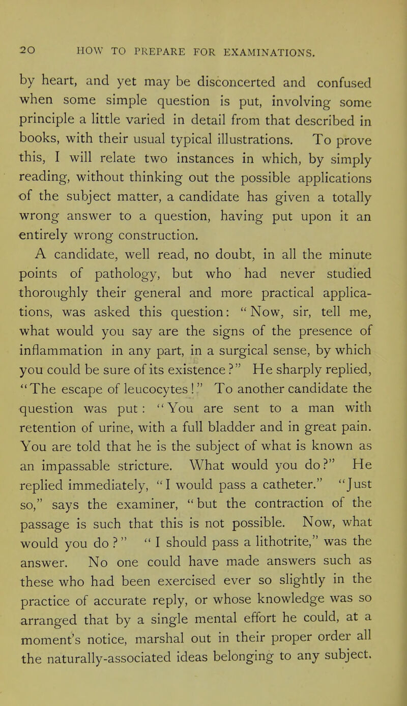 by heart, and yet may be disconcerted and confused when some simple question is put, involving some principle a little varied in detail from that described in books, with their usual typical illustrations. To prove this, I will relate two instances in which, by simply reading, without thinking out the possible applications of the subject matter, a candidate has given a totally wrong answer to a question, having put upon it an entirely wrong construction. A candidate, well read, no doubt, in all the minute points of pathology, but who had never studied thoroughly their general and more practical applica- tions, was asked this question:  Now, sir, tell me, what would you say are the signs of the presence of inflammation in any part, in a surgical sense, by which you could be sure of its existence ? He sharply replied, The escape of leucocytes !  To another candidate the question was put: You are sent to a man with retention of urine, with a full bladder and in great pain. You are told that he is the subject of what is known as an impassable stricture. What would you do? He replied immediately,  I would pass a catheter. Just so, says the examiner, but the contraction of the passage is such that this is not possible. Now, what would you do ?  I should pass a lithotrite, was the answer. No one could have made answers such as these who had been exercised ever so slightly in the practice of accurate reply, or whose knowledge was so arranged that by a single mental effort he could, at a moment's notice, marshal out in their proper order all the naturally-associated ideas belonging to any subject.