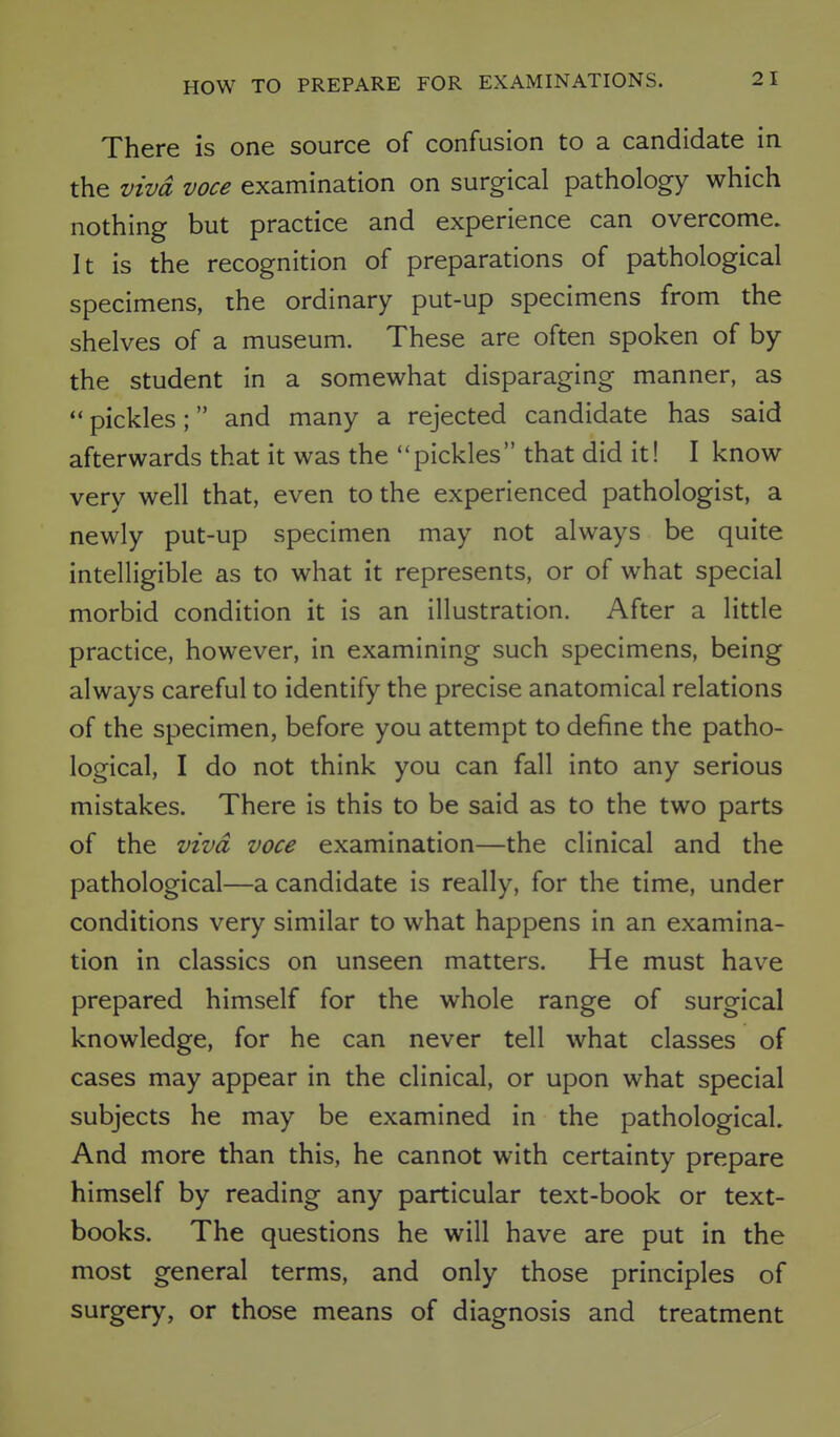 There is one source of confusion to a candidate in the viva voce examination on surgical pathology which nothing but practice and experience can overcome. It is the recognition of preparations of pathological specimens, the ordinary put-up specimens from the shelves of a museum. These are often spoken of by the student in a somewhat disparaging manner, as  pickles; and many a rejected candidate has said afterwards that it was the pickles that did it! I know very well that, even to the experienced pathologist, a newly put-up specimen may not always be quite intelligible as to what it represents, or of what special morbid condition it is an illustration. After a little practice, however, in examining such specimens, being always careful to identify the precise anatomical relations of the specimen, before you attempt to define the patho- logical, I do not think you can fall into any serious mistakes. There is this to be said as to the two parts of the viva voce examination—the clinical and the pathological—a candidate is really, for the time, under conditions very similar to what happens in an examina- tion in classics on unseen matters. He must have prepared himself for the whole range of surgical knowledge, for he can never tell what classes of cases may appear in the clinical, or upon what special subjects he may be examined in the pathological. And more than this, he cannot with certainty prepare himself by reading any particular text-book or text- books. The questions he will have are put in the most general terms, and only those principles of surgery, or those means of diagnosis and treatment