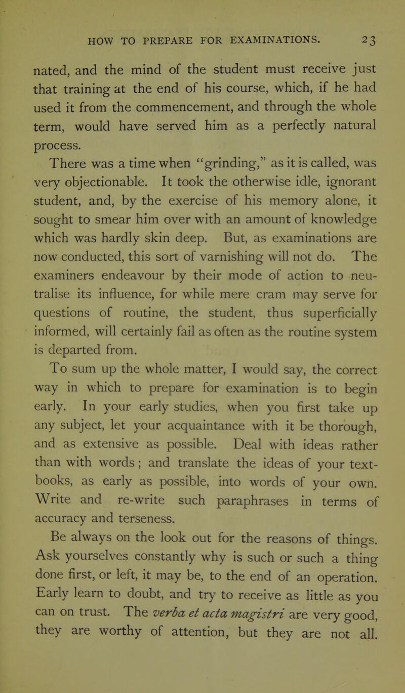 nated, and the mind of the student must receive just that training at the end of his course, which, if he had used it from the commencement, and through the whole term, would have served him as a perfectly natural process. There was a time when grinding, as it is called, was very objectionable. It took the otherwise idle, ignorant student, and, by the exercise of his memory alone, it sought to smear him over with an amount of knowledge which was hardly skin deep. But, as examinations are now conducted, this sort of varnishing will not do. The examiners endeavour by their mode of action to neu- tralise its influence, for while mere cram may serve for questions of routine, the student, thus superficially informed, will certainly fail as often as the routine system is departed from. To sum up the whole matter, I would say, the correct way in which to prepare for examination is to begin early. In your early studies, when you first take up any subject, let your acquaintance with it be thorough, and as extensive as possible. Deal with ideas rather than with words ; and translate the ideas of your text- books, as early as possible, into words of your own. Write and re-write such paraphrases in terms of accuracy and terseness. Be always on the look out for the reasons of things. Ask yourselves constantly why is such or such a thing done first, or left, it may be, to the end of an operation. Early learn to doubt, and try to receive as little as you can on trust. The verba et acta magistri are very good, they are worthy of attention, but they are not all.