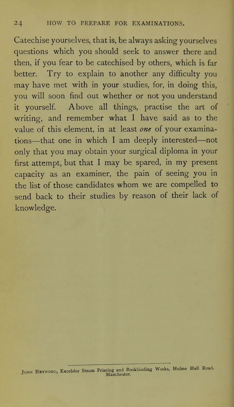 Catechise yourselves, that is, be always asking yourselves questions which you should seek to answer there and then, if you fear to be catechised by others, which is far better. Try to explain to another any difficulty you may have met with in your studies, for, in doing this, you will soon find out whether or not you understand it yourself. Above all things, practise the art of writing, and remember what I have said as to the value of this element, in at least one of your examina- tions—that one in which I am deeply interested—not only that you may obtain your surgical diploma in your first attempt, but that I may be spared, in my present capacity as an examiner, the pain of seeing you in the list of those candidates whom we are compelled to send back to their studies by reason of their lack of knowledge. Tohn Heywood, Excelsior Steam Printing and Bookbinding Works, Hulme Hall Road, Manchester.