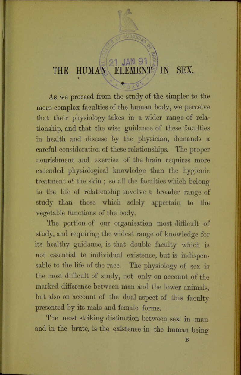 j ' I JAN 91 THE HIJMAJK ELEMENT V IN SEX. As we proceed from the study of the simpler to the more complex faculties of the human body, we perceive that their physiology takes in a wider range of rela- tionship, and that the wise guidance of these faculties in health and disease by the physician, demands a careful consideration of these relationships. The proper nourishment and exercise of the brain requires more extended physiological knowledge than the hygienic treatment of the skin ; so all the faculties which belong to the life of relationship involve a broader range of study than those which solely appertain to the vegetable functions of the body. The portion of our organisation most (liffi(;ult of study, and requiring the widest range of knowledge for its healthy guidance, is that double faculty which is not essential to individual existence, but is indispen- sable to the life of the race. The physiology of sex is the most difficult of study, not only on account of the marked difference between man and the lower animals, but also on account of the dual aspect of this faculty presented by its male and female forms. The most striking distinction between sex in man and in the brute, is the existence in the human being B