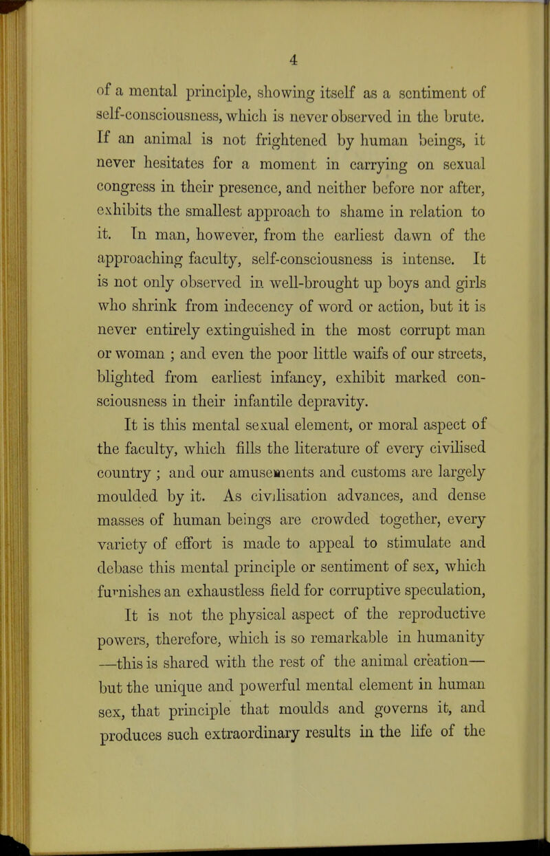 of a mental principle, showing itself as a sentiment of self-consciousness, which is never observed in the brute. If an animal is not frightened by human beings, it never hesitates for a moment in carrying on sexual congress in their presence, and neither before nor after, exhibits the smallest approach to shame in relation to it. Tn man, however, from the earliest dawn of the approaching faculty, self-consciousness is intense. It is not only observed in well-brought up boys and girls who shrink from indecency of word or action, but it is never entirely extinguished in the most corrupt man or woman ; and even the poor little waifs of our streets, blighted from earliest infancy, exhibit marked con- sciousness in their infantile depravity. It is this mental sexual element, or moral aspect of the faculty, which fills the literature of every civilised country ; and our amusements and customs are largely moulded by it. As civilisation advances, and dense masses of human beings are crowded together, every variety of efi'ort is made to appeal to stimulate and debase this mental principle or sentiment of sex, which furnishes an exhaustless field for corruptive speculation. It is not the physical aspect of the reproductive powers, therefore, which is so remarkable in humanity —this is shared with the rest of the animal creation— but the unique and powerful mental element in human sex, that principle that moulds and governs it, and produces such extraordinary results in the life of the