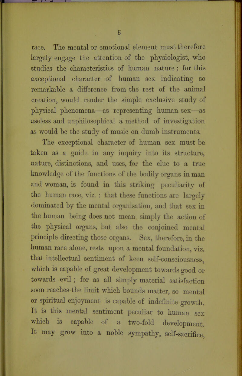 race. The mental or emotional element must therefore largely engage the attention of the physiologist, who studies the characteristics of human nature; for this exceptional character of human sex indicating so remarkable a difference from the rest of the animal creation, would render the simple exclusive study of physical phenomena—as representing human sex—as useless and unphilosophical a method of investigation as would be the study of music on dumb instruments. The exceptional character of human sex must be taken as a guide in any inquiry into its structure, nature, distinctions, and uses, for the clue to a true knowledge of the functions of the bodily organs in man and woman, is found in this striking peculiarity of the human race, viz. : that these functions are largely dominated by the mental organisation, and that sex in the human being does not mean simply the action of the physical organs, but also the conjoined mental principle directing those organs. Sex, therefore, in the human race alone, rests upon a mental foundation, viz. that intellectual sentiment of keen self-consciousness, which is capable of great development towards good or towards evil; for as all simply material satisfaction soon reaches the limit which bounds matter, so mental or spiritual enjoyment is capable of indefinite growth. It is this mental sentiment peculiar to human sex which is capable of a two-fold development. It may grow into a noble sympathy, self-sacrifice.
