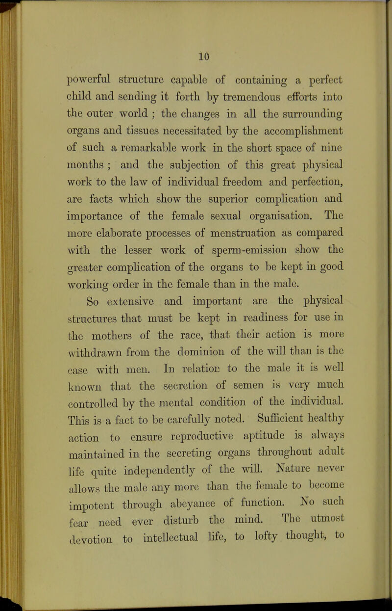 iO powerful structure capable of containing a perfect child and sending it forth by tremendous efforts into the outer world ; the changes in all the surrounding organs and tissues necessitated by the accomplishment of such a remarkable work in the short space of nine months ; and the subjection of this great physical work to the law of individual freedom and perfection, are facts which show the superior complication and importance of the female sexual organisation. The more elaborate processes of menstruation as compared with the lesser work of sperm-emission show the greater complication of the organs to be kept in good working order in the female than in the male. So extensive and important are the physical structures that must be kept in readiness for use in the mothers of the race, that their action is more withdrawn from the dominion of the will than is the ease with men. In relation to the male it is well known that the secretion of semen is very much controlled by the mental condition of the individual. This is a fact to be carefully noted. Sufficient healthy action to ensure reproductive aptitude is always maintained in the secreting organs tliroughout adult life quite independently of the will. Nature never allows the male any more than the female to become impotent through abeyance of function. No such fear need ever disturb the mind. The utmost devotion to intellectual life, to lofty thought, to