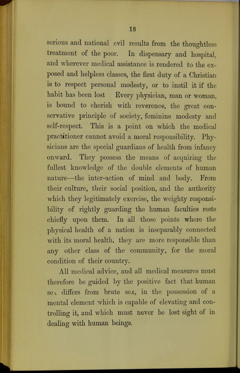 serious and national evil results from the thoughtless treatment of the poor. In dispensary and hospital, and wherever medical assistance is rendered to the ex- posed and helpless classes, the first duty of a Christian is to respect personal modesty, or to instil it if the habit has been lost Every physician, man or woman, is bound to cherish with reverence, the ofreat con- servative principle of society, feminine modesty and self-respect. This is a point on which the medical practitioner cannot avoid a moral responsibility. Phy- sicians are the special guardians of health from infancy onward. They possess the means of acquiring the fullest knowledge of the double elements of human nature—the inter-action of mind and body. From their culture, their social position, and the authority which they legitimately exercise, the weighty responsi- bility of rightly guarding the human faculties rests chiefly upon them. In all those points where the physical health of a nation is inseparably connected with its moral health, they are more responsible than any other class of the community, for the moral condition of their country. All medical advice, and all medical measures must therefore be guided by the positive fact that human sev differs from brate sex, in the possession of a mental element which is capable of elevating and con- trolling it, and which must never be lost sight of in dealing with human beings.