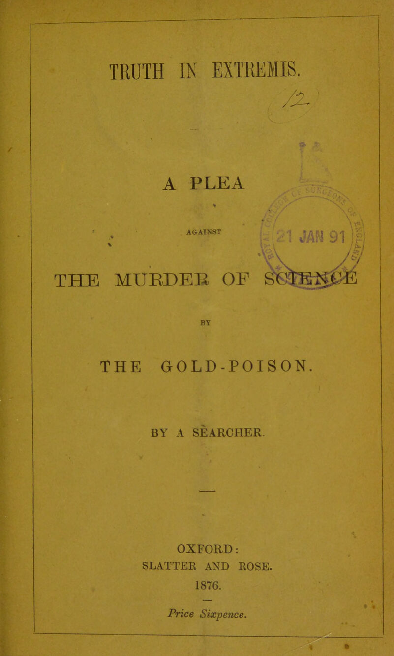 TRUTH IN EXTREMIS. A PLEA AGAINST THE MUEDEE OF THE GOLD-POISON. BY A SEARCHER. OXFORD: SLATTER AND ROSE. 1876. BY Price Sixpence.