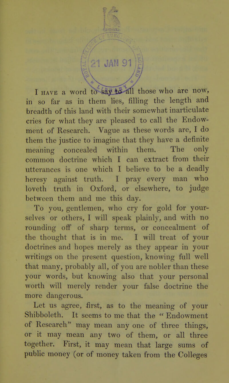 I HAVE a word tb^iljji^^ll those who are now, in so far as in them lies, filhng the length and breadth of this land with their somewhat inarticulate cries for what they are pleased to call the Endow- ment of Research. Vague as these words are, I do them the justice to imagine that they have a definite meaning concealed within them. The only common doctrine which I can extract from their utterances is one which I believe to be a deadly heresy against truth. I pray every man who loveth truth in Oxford, or elsewhere, to judge between them and me this day. To you, gentlemen, who cry for gold for your- selves or others, I will speak plainly, and with no rounding off of sharp terms, or concealment of the thought that is in me. I will treat of your doctrines and hopes merely as they appear in your writings on the present question, knowing full well that many, probably all, of you are nobler than these your words, but knowing also that your personal worth will merely render your false doctrine the more dangerous. Let us agree, first, as to the meaning of your Shibboleth. It seems to me that the  Endowment of Research may mean any one of three things, or it may mean any two of them, or all three together. First, it may mean that large sums of public money (or of money taken from the Colleges