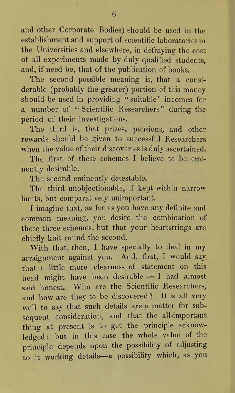 and other Corporate Bodies) should be used in the establishment and support of scientific laboratories in the Universities and elsewhere, in defraying the cost of all experiments made by duly qualified students, and, if need be, that of the publication of books. The second possible meaning is, that a consi- derable (probably the greater) portion of this money should be used in providing '* suitable incomes for a. number of  Scientific Researchers during the period of their investigations. The third is, that prizes, pensions, and other rewards should be given to successful Researchers when the value of their discoveries is dulv ascertained. The first of these schemes I believe to be emi- nently desirable. The second eminently detestable. The third unobjectionable, if kept within narrow limits, but comparatively unimportant. 1 imagine that, as far as you have any definite and common meaning, you desire the combination of these three schemes, but that your heartstrings are chiefly knit round the second. With that, then, I have specially to deal in my arraignment against you. And, first, I would say. that a little more clearness of statement on this head might have been desirable — I had almost said honest. Who are the Scientific Researchers, and how are they to be discovered ? It is all very well to say that such details are a matter for sub- sequent consideration, and that the all-important thing at present is to get the principle acknow- ledged ; but in this case the whole value of the principle depends upon the possibility of adjusting to it working details—a possibihty which, as you