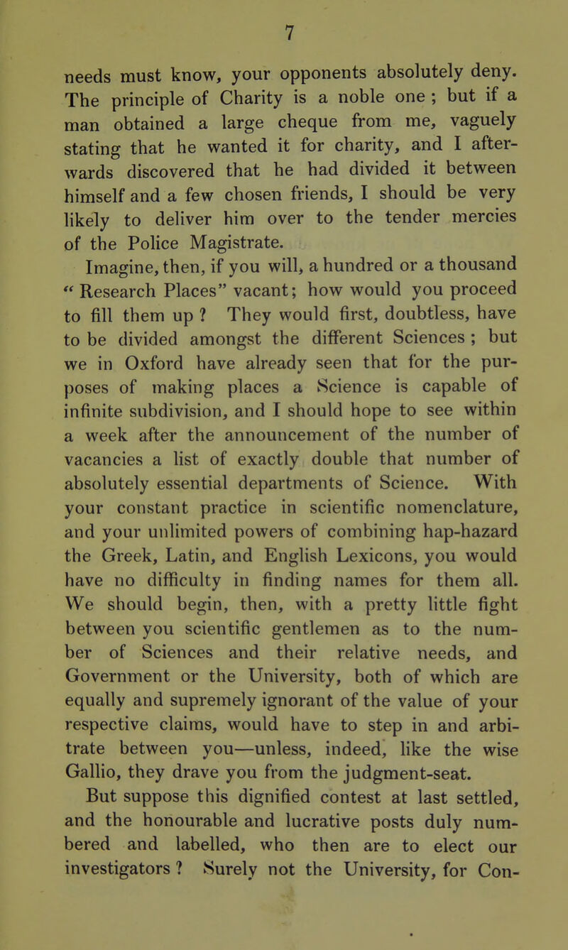 needs must know, your opponents absolutely deny. The principle of Charity is a noble one ; but if a man obtained a large cheque from me, vaguely stating that he wanted it for charity, and I after- wards discovered that he had divided it between himself and a few chosen friends, I should be very likely to deliver him over to the tender mercies of the Police Magistrate. Imagine, then, if you will, a hundred or a thousand  Research Places vacant; how would you proceed to fill them up ? They would first, doubtless, have to be divided amongst the different Sciences ; but we in Oxford have already seen that for the pur- poses of making places a Science is capable of infinite subdivision, and I should hope to see within a week after the announcement of the number of vacancies a list of exactly double that number of absolutely essential departments of Science. With your constant practice in scientific nomenclature, and your unlimited powers of combining hap-hazard the Greek, Latin, and English Lexicons, you would have no difficulty in finding names for them all. We should begin, then, with a pretty little fight between you scientific gentlemen as to the num- ber of Sciences and their relative needs, and Government or the University, both of which are equally and supremely ignorant of the value of your respective claims, would have to step in and arbi- trate between you—unless, indeed, hke the wise Gallio, they drave you from the judgment-seat. But suppose this dignified contest at last settled, and the honourable and lucrative posts duly num- bered and labelled, who then are to elect our investigators ? Surely not the University, for Con-