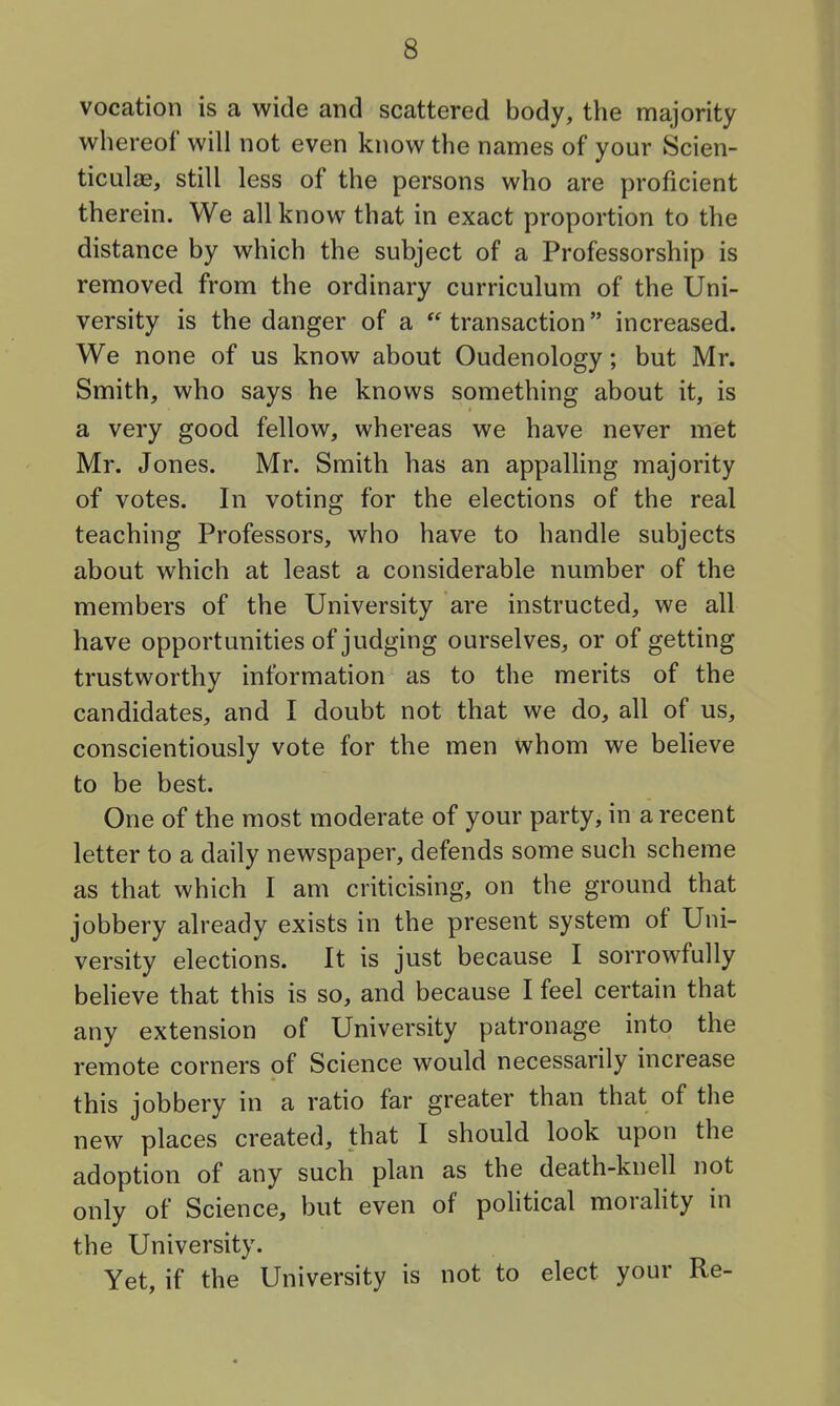 vocation is a wide and scattered body, the majority whereof will not even know the names of your Scien- ticulae, still less of the persons who are proficient therein. We all know that in exact proportion to the distance by which the subject of a Professorship is removed from the ordinary curriculum of the Uni- versity is the danger of a transaction increased. We none of us know about Oudenology; but Mr. Smith, who says he knows something about it, is a very good fellow, whereas we have never met Mr. Jones. Mr. Smith has an appalling majority of votes. In voting for the elections of the real teaching Professors, who have to handle subjects about which at least a considerable number of the members of the University are instructed, we all have opportunities of judging ourselves, or of getting trustworthy information as to the merits of the candidates, and I doubt not that we do, all of us, conscientiously vote for the men whom we believe to be best. One of the most moderate of your party, in a recent letter to a daily newspaper, defends some such scheme as that which I am criticising, on the ground that jobbery already exists in the present system of Uni- versity elections. It is just because I sorrowfully beheve that this is so, and because I feel certain that any extension of University patronage into the remote corners of Science would necessarily increase this jobbery in a ratio far greater than that of the new places created, that I should look upon the adoption of any such plan as the death-knell not only of Science, but even of pohtical morality in the University. Yet, if the University is not to elect your Re-