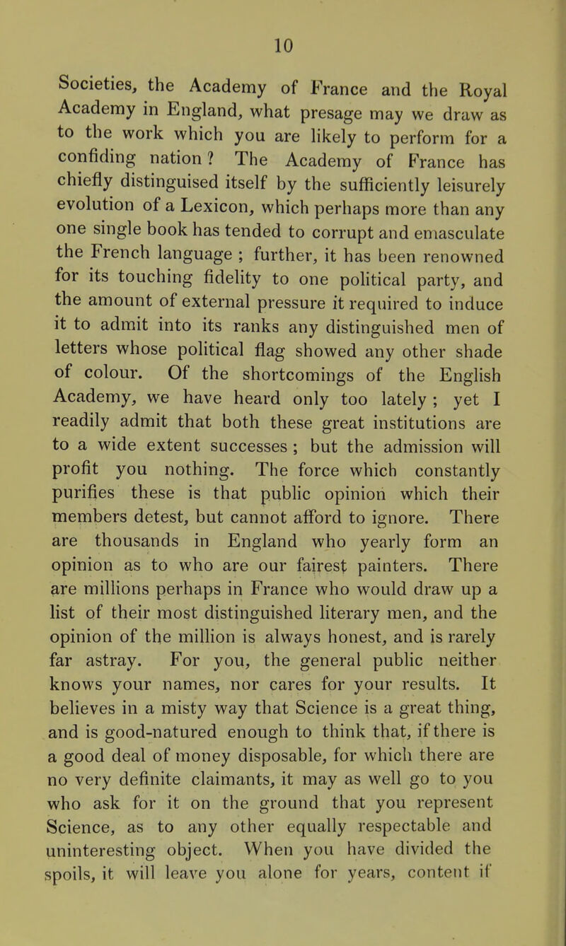 Societies, the Academy of France and the Royal Academy in England, what presage may we draw as to the work which you are hkely to perform for a confiding nation? The Academy of Fran ce has chiefly distinguised itself by the sufficiently leisurely evolution of a Lexicon, which perhaps more than any one single book has tended to corrupt and emasculate the French language ; further, it has been renowned for its touching fidelity to one political party, and the amount of external pressure it required to induce it to admit into its ranks any distinguished men of letters whose political flag showed any other shade of colour. Of the shortcomings of the English Academy, we have heard only too lately ; yet I readily admit that both these great institutions are to a wide extent successes ; but the admission will profit you nothing. The force which constantly purifies these is that public opinion which their members detest, but cannot afford to ignore. There are thousands in England who yearly form an opinion as to who are our fairest painters. There are millions perhaps in France who would draw up a list of their most distinguished literary men, and the opinion of the million is always honest, and is rarely far astray. For you, the general public neither knows your names, nor cares for your results. It believes in a misty way that Science is a great thing, and is good-natured enough to think that, if there is a good deal of money disposable, for which there are no very definite claimants, it may as well go to you who ask for it on the ground that you represent Science, as to any other equally respectable and uninteresting object. When you have divided the spoils, it will leave you alone for years, content if