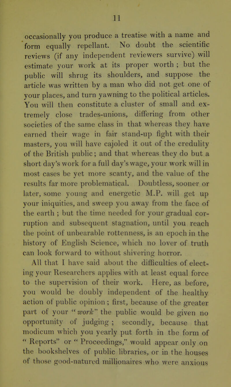 occasionally you produce a treatise with a name and form equally repellant. No doubt the scientific reviews (if any independent reviewers survive) will estimate your work at its proper worth ; but the public will shrug its shoulders, and suppose the article was written by a man who did not get one of your places, and turn yawning to the poUtical articles. You will then constitute a cluster of small and ex- tremely close trades-unions, differing from other societies of the same class in that whereas they have earned their wage in fair stand-up fight with their masters, you will have cajoled it out of the creduhty of the British public; and that whereas they do but a short day's work for a full day's wage, your work will in most cases be yet more scanty, and the value of the results far more problematical. Doubtless, sooner or later, some young and energetic M.P. will get up your iniquities, and sweep you away from the face of the earth ; but the time needed for your gradual cor- ruption and subsequent stagnation, until you reach the point of unbearable rottenness, is an epoch in the history of Enghsh Science, which no lover of truth can look forward to without shiverins^ horror. All that I have said about the difficulties of elect- ing your Researchers applies with at least equal force to the supervision of their work. Here, as before, you would be doubly independent of the healthy action of public opinion ; first, because of the greater part of your ''work the public would be given no opportunity of judging ; secondly, because that modicum which you yearly put forth in the form of  Reports or  Proceedings, would appear only on the bookshelves of public libraries, or in the houses of those good-natured millionaires who were anxious