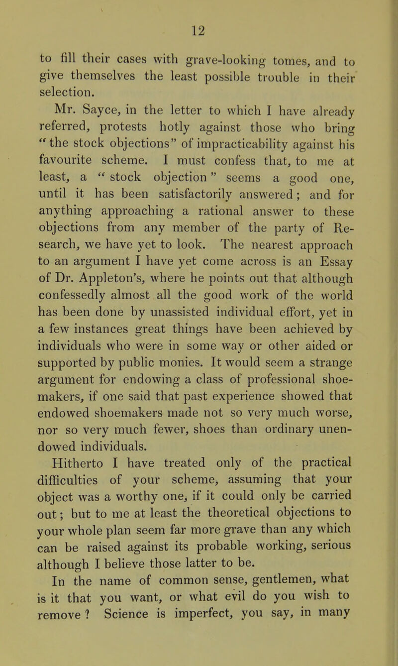 to fill their cases with grave-looking tomes, and to give themselves the least possible trouble in their selection. Mr. Sayce, in the letter to which I have already referred, protests hotly against those who bring the stock objections of impracticability against his favourite scheme. I must confess that, to me at least, a  stock objection seems a good one, until it has been satisfactorily answered; and for anything approaching a rational answer to these objections from any member of the party of Re- search, we have yet to look. The nearest approach to an argument I have yet come across is an Essay of Dr. Appleton's, where he points out that although confessedly almost all the good work of the world has been done by unassisted individual effort, yet in a few instances great things have been achieved by individuals who were in some way or other aided or supported by public monies. It would seem a strange argument for endowing a class of professional shoe- makers, if one said that past experience showed that endowed shoemakers made not so very much worse, nor so very much fewer, shoes than ordinary unen- dowed individuals. Hitherto I have treated only of the practical diflSculties of your scheme, assuming that your object was a worthy one, if it could only be carried out; but to me at least the theoretical objections to your whole plan seem far more grave than any which can be raised against its probable working, serious although I believe those latter to be. In the name of common sense, gentlemen, what is it that you want, or what evil do you wish to remove ? Science is imperfect, you say, in many