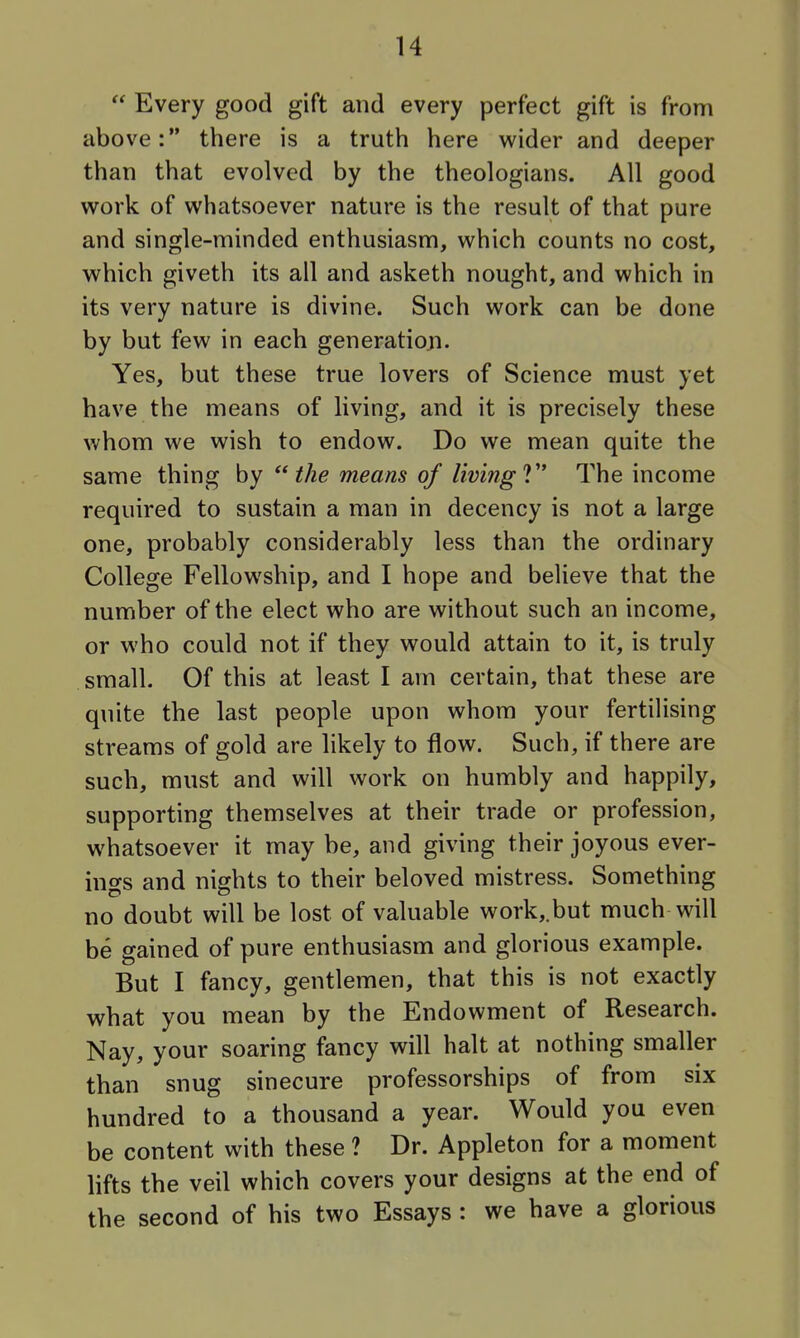  Every good gift and every perfect gift is from above: there is a truth here wider and deeper than that evolved by the theologians. All good work of whatsoever nature is the result of that pure and single-minded enthusiasm, which counts no cost, which giveth its all and asketh nought, and which in its very nature is divine. Such work can be done by but few in each generatiori. Yes, but these true lovers of Science must yet have the means of living, and it is precisely these whom we wish to endow. Do we mean quite the same thing by the means of living V The income required to sustain a man in decency is not a large one, probably considerably less than the ordinary College Fellowship, and I hope and believe that the number of the elect who are without such an income, or who could not if they would attain to it, is truly small. Of this at least I am certain, that these are quite the last people upon whom your fertilising streams of gold are likely to flow. Such, if there are such, must and will work on humbly and happily, supporting themselves at their trade or profession, whatsoever it may be, and giving their joyous ever- ings and nights to their beloved mistress. Something no doubt will be lost of valuable work,.but much will be gained of pure enthusiasm and glorious example. But I fancy, gentlemen, that this is not exactly what you mean by the Endowment of Research. Nay, your soaring fancy will halt at nothing smaller than snug sinecure professorships of from six hundred to a thousand a year. Would you even be content with these ? Dr. Appleton for a moment lifts the veil which covers your designs at the end of the second of his two Essays : we have a glorious
