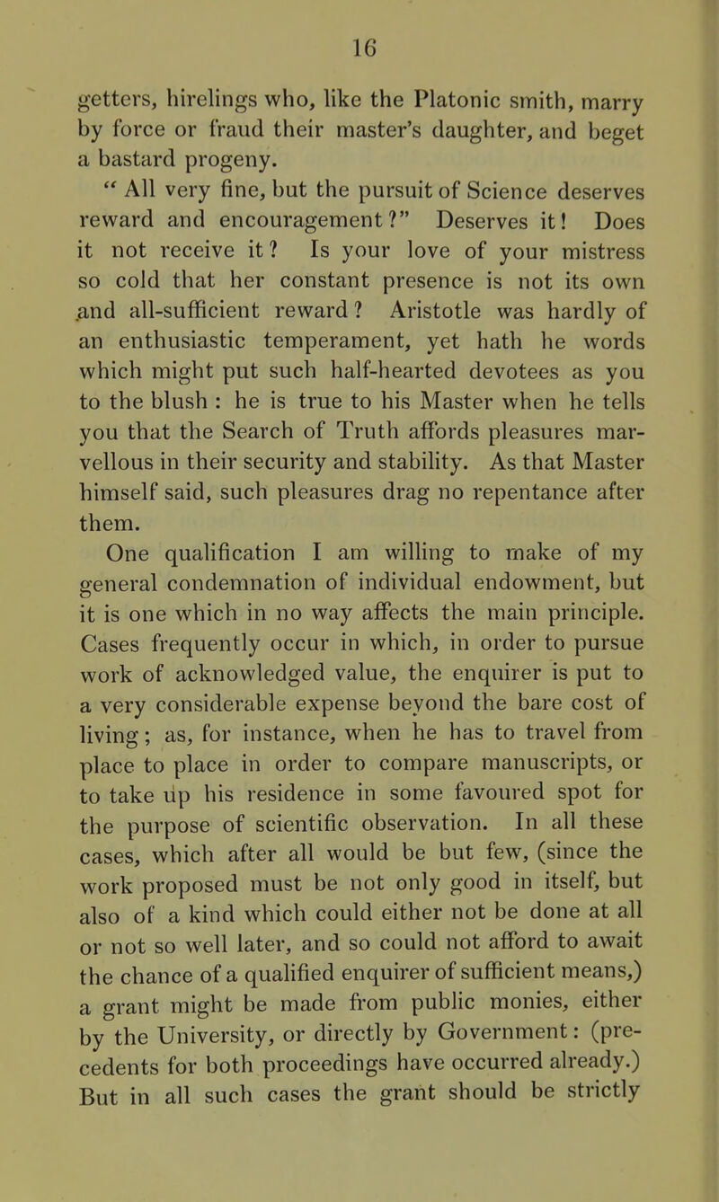 getters, hirelings who, like the Platonic smith, marry by force or fraud their master's daughter, and beget a bastard progeny.  All very fine, but the pursuit of Science deserves reward and encouragement? Deserves it! Does it not receive it ? Is your love of your mistress so cold that her constant presence is not its own .and all-sufficient reward ? Aristotle was hardly of an enthusiastic temperament, yet hath he words which might put such half-hearted devotees as you to the blush : he is true to his Master when he tells you that the Search of Truth affords pleasures mar- vellous in their security and stabiHty. As that Master himself said, such pleasures drag no repentance after them. One qualification I am willing to make of my general condemnation of individual endowment, but it is one which in no way affects the main principle. Cases frequently occur in which, in order to pursue work of acknowledged value, the enquirer is put to a very considerable expense beyond the bare cost of living; as, for instance, when he has to travel from place to place in order to compare manuscripts, or to take lip his residence in some favoured spot for the purpose of scientific observation. In all these cases, which after all would be but few, (since the work proposed must be not only good in itself, but also of a kind which could either not be done at all or not so well later, and so could not afford to await the chance of a quaUfied enquirer of sufficient means,) a grant might be made from public monies, either by the University, or directly by Government: (pre- cedents for both proceedings have occurred already.) But in all such cases the grant should be strictly