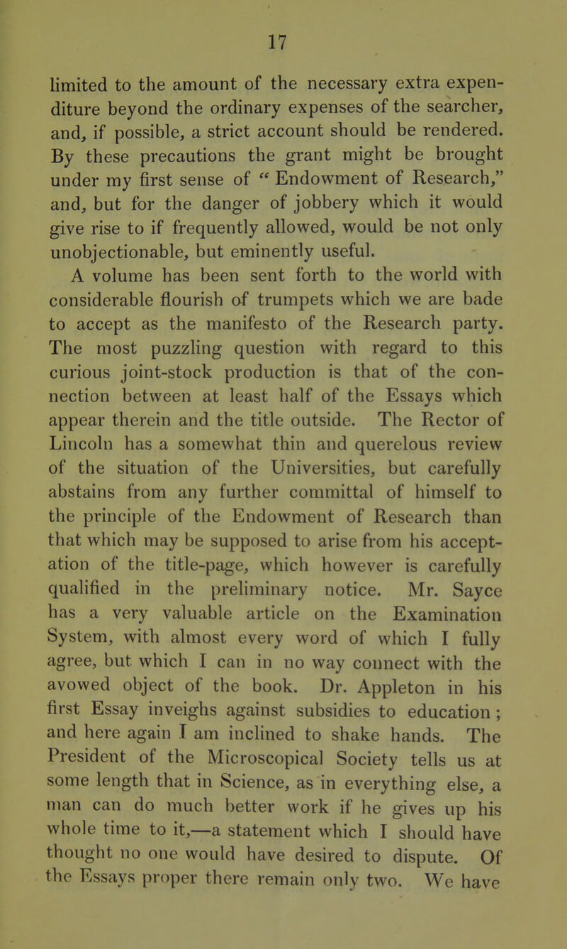 limited to the amount of the necessary extra expen- diture beyond the ordinary expenses of the searcher, and, if possible, a strict account should be rendered. By these precautions the grant might be brought under my first sense of  Endowment of Research, and, but for the danger of jobbery which it would give rise to if frequently allowed, would be not only unobjectionable, but eminently useful. A volume has been sent forth to the world with considerable flourish of trumpets which we are bade to accept as the manifesto of the Research party. The most puzzling question with regard to this curious joint-stock production is that of the con- nection between at least half of the Essays which appear therein and the title outside. The Rector of Lincoln has a somewhat thin and querelous review of the situation of the Universities, but carefully abstains from any further committal of himself to the principle of the Endowment of Research than that which may be supposed to arise from his accept- ation of the title-page, which however is carefully qualified in the preliminary notice. Mr. Sayce has a very valuable article on the Examination System, with almost every word of which I fully agree, but which I can in no way connect with the avowed object of the book. Dr. Appleton in his first Essay inveighs against subsidies to education; and here again I am inclined to shake hands. The President of the Microscopical Society tells us at some length that in Science, as in everything else, a man can do much better work if he gives up his whole time to it,—a statement which I should have thought no one would have desired to dispute. Of the Essays proper there remain only two. We have