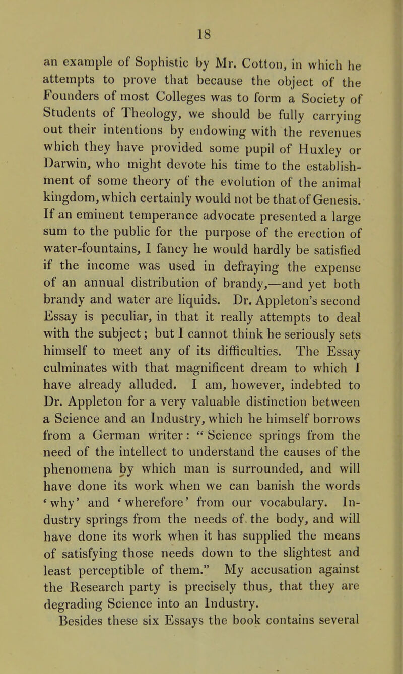 an example of Sophistic by Mr. Cotton, in which he attempts to prove that because the object of the Founders of most Colleges was to form a Society of Students of Theology, we should be fully carrying out their intentions by endowing with the revenues which they have provided some pupil of Huxley or Darwin, who might devote his time to the establish- ment of some theory of the evolution of the animal kingdom, which certainly would not be that of Genesis. If an eminent temperance advocate presented a large sum to the pubhc for the purpose of the erection of water-fountains, I fancy he would hardly be satisfied if the income was used in defraying the expense of an annual distribution of brandy,—and yet both brandy and water are Hquids. Dr. Appleton's second Essay is peculiar, in that it really attempts to deal with the subject; but I cannot think he seriously sets himself to meet any of its difficulties. The Essay culminates with that magnificent dream to which f have already alluded. I am, however, indebted to Dr. Appleton for a very valuable distinction between a Science and an Industry, which he himself borrows from a German writer:  Science springs from the need of the intellect to understand the causes of the phenomena by which man is surrounded, and will have done its work when we can banish the words 'why' and 'wherefore' from our vocabulary. In- dustry springs from the needs of. the body, and will have done its work when it has supplied the means of satisfying those needs down to the slightest and least perceptible of them. My accusation against the Research party is precisely thus, that they are degrading Science into an Industry. Besides these six Essays the book contains several