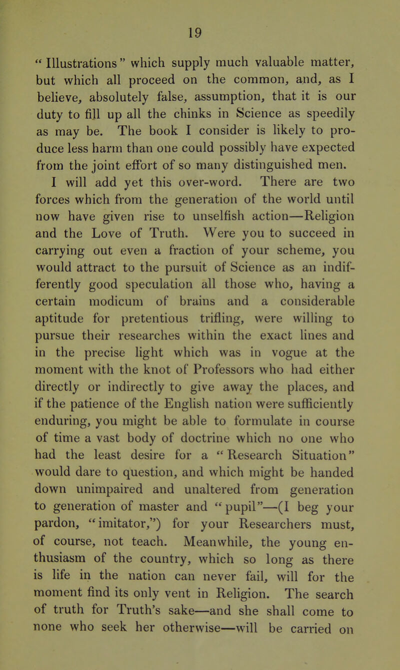  Illustrations  which supply much valuable matter, but which all proceed on the common, and, as I believe, absolutely false, assumption, that it is our duty to fill up all the chinks in Science as speedily as may be. The book I consider is likely to pro- duce less harm than one could possibly have expected from the joint effort of so many distinguished men. I will add yet this over-word. There are two forces which from the generation of the world until now have given rise to unselfish action—Religion and the Love of Truth. Were you to succeed in carrying out even a fraction of your scheme, you would attract to the pursuit of Science as an indif- ferently good speculation all those who, having a certain modicum of brains and a considerable aptitude for pretentious trifling, were willing to pursue their researches within the exact lines and in the precise light which was in vogue at the moment with the knot of Professors who had either directly or indirectly to give away the places, and if the patience of the English nation were suflficiently enduring, you might be able to formulate in course of time a vast body of doctrine which no one who had the least desire for a  Research Situation would dare to question, and which might be handed down unimpaired and unaltered from generation to generation of master and pupil—(I beg your pardon, imitator,) for your Researchers must, of course, not teach. Meanwhile, the young en- thusiasm of the country, which so long as there is life in the nation can never fail, will for the moment find its only vent in Religion. The search of truth for Truth's sake—and she shall come to none who seek her otherwise—will be carried on