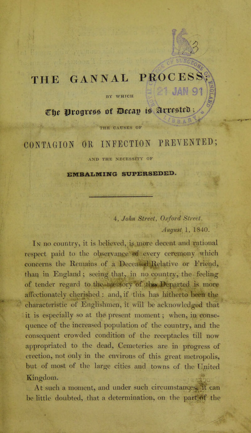 6 THE GANNAL PROCESS^A 91 )|] arije ©rogrese of I9ei:a» is arrrsteOj^/ THE CAUSES OF CONTAGION OR INFECTION PREVENTED; AND THE NECESSn'Y OF EMBAIiMING SX7PERSEDED. 4, John Street, Ouford Street. Augmt, 1, 1840. In no country, it is believed, i^^uiore decent and national respect paid to the olpservaj^tfie'^'every ceremony ^Yhicl^ concerns the Remains of a -Becea^^^lelative or Friend, than in England; seeinsi; that, in no country, the feeling of tender regard to tl%-iiieiaory of :.bb(S!fc*&'eparted is more affectionately cherished : and, if this has hitherto fceett thj; characteristic of Englishmen, it will be acknowledged that it is especially so at the present moment; when, iu. conse- quence of the increased population of the country, and the consequent crowded condition of the receptacles till now appropriated to the dead, Cemeteries are in progress of erection, not only in the environs of this great metropolis, but of most of the large cities and towns of the Ugnited Kingdom. At such a moment, and under such circumstane can be httle doul)te^l, that a determination, on the partf^ the