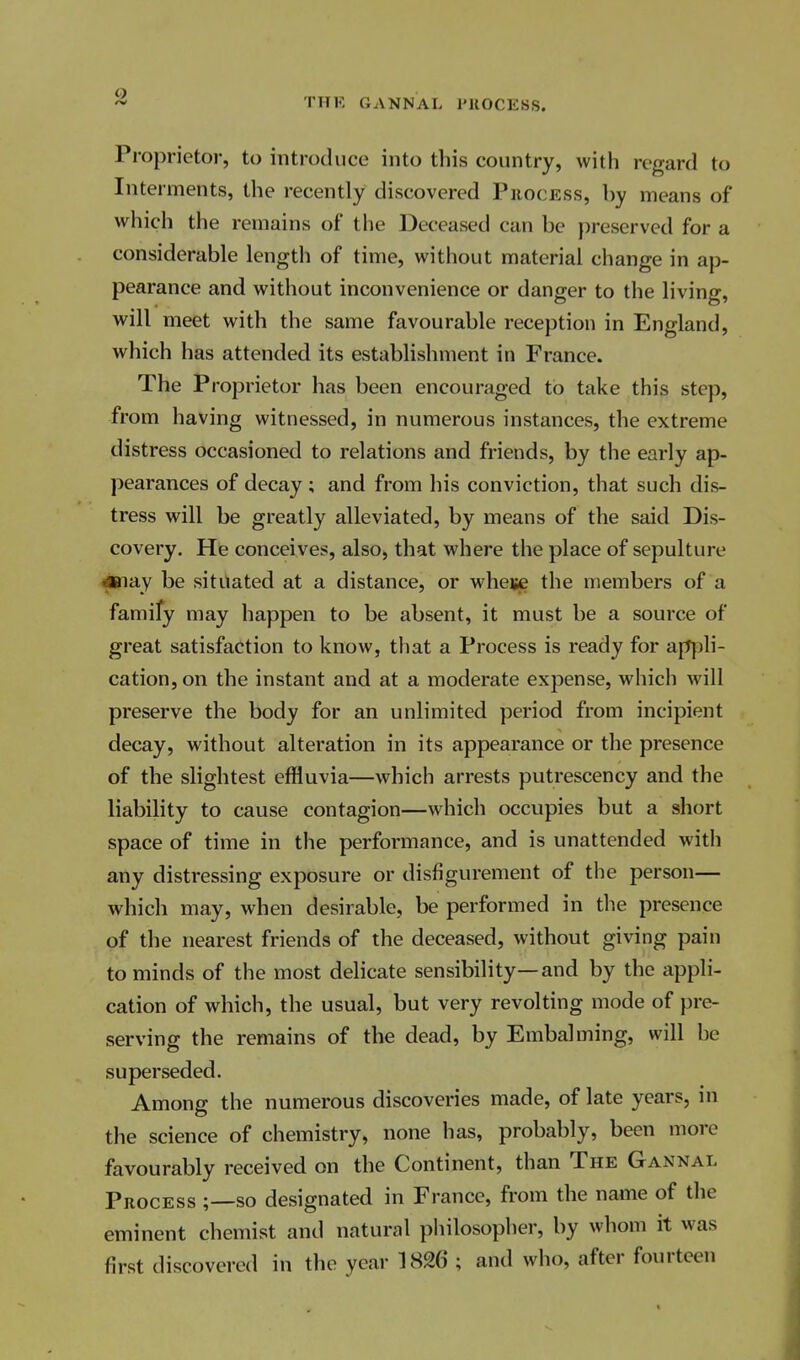 9 THK GANNAL I'llOCESS. Proprietor, to introduce into this country, with regard to Interments, the recently discovered Phocess, by means of which the remains of the Deceased can be preserved for a considerable length of time, without material change in ap- pearance and without inconvenience or danger to the living, will meet with the same favourable reception in England, which has attended its establishment in France. The Proprietor has been encouraged to take this step, from having witnessed, in numerous instances, the extreme distress occasioned to relations and friends, by the early ap- pearances of decay ; and from his conviction, that such dis- tress will be greatly alleviated, by means of the said Dis- covery. He conceives, also, that where the place of sepulture ■aanay be situated at a distance, or wheije the members of a famify may happen to be absent, it must be a source of great satisfaction to know, that a Process is ready for ap|)li- cation, on the instant and at a moderate expense, which will preserve the body for an unlimited period from incipient decay, without alteration in its appearance or the presence of the slightest effluvia—which arrests putrescency and the liability to cause contagion—which occupies but a short space of time in the performance, and is unattended with any distressing exposure or disfigurement of the person— which may, when desirable, be performed in the presence of the nearest friends of the deceased, without giving pain to minds of the most delicate sensibility—and by the appli- cation of which, the usual, but very revolting mode of pre- serving the remains of the dead, by Embalming, will be superseded. Among the numerous discoveries made, of late years, in the science of chemistry, none has, probably, been more favourably received on the Continent, than The Gannal Process ;—so designated in France, from the name of the eminent chemist and natural philosopher, by whom it was first discovered in the year 1826 ; and who, after fourteen