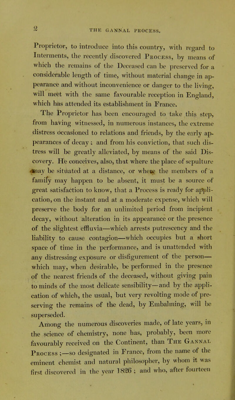 9 THK GANNAL I'llOCESS. Proprietor, to introduce into this country, with regard to Interments, the recently discovered Phocess, by means of which the remains of the Deceased can be preserved for a considerable length of time, without material change in ap- pearance and without inconvenience or danger to the living, will meet with the same favourable reception in England, which has attended its establishment in France. The Proprietor has been encouraged to take this step, from having witnessed, in numerous instances, the extreme distress occasioned to relations and friends, by the early ap- pearances of decay ; and from his conviction, that such dis- tress will be greatly alleviated, by means of the said Dis- covery. He conceives, also, that where the place of sepulture ■aanay be situated at a distance, or wheije the members of a famify may happen to be absent, it must be a source of great satisfaction to know, that a Process is ready for ap|)li- cation, on the instant and at a moderate expense, which will preserve the body for an unlimited period from incipient decay, without alteration in its appearance or the presence of the slightest effluvia—which arrests putrescency and the liability to cause contagion—which occupies but a short space of time in the performance, and is unattended with any distressing exposure or disfigurement of the person— which may, when desirable, be performed in the presence of the nearest friends of the deceased, without giving pain to minds of the most delicate sensibility—and by the appli- cation of which, the usual, but very revolting mode of pre- serving the remains of the dead, by Embalming, will be superseded. Among the numerous discoveries made, of late years, in the science of chemistry, none has, probably, been more favourably received on the Continent, than The Gannal Process ;—so designated in France, from the name of the eminent chemist and natural philosopher, by whom it was first discovered in the year 1826 ; and who, after fourteen