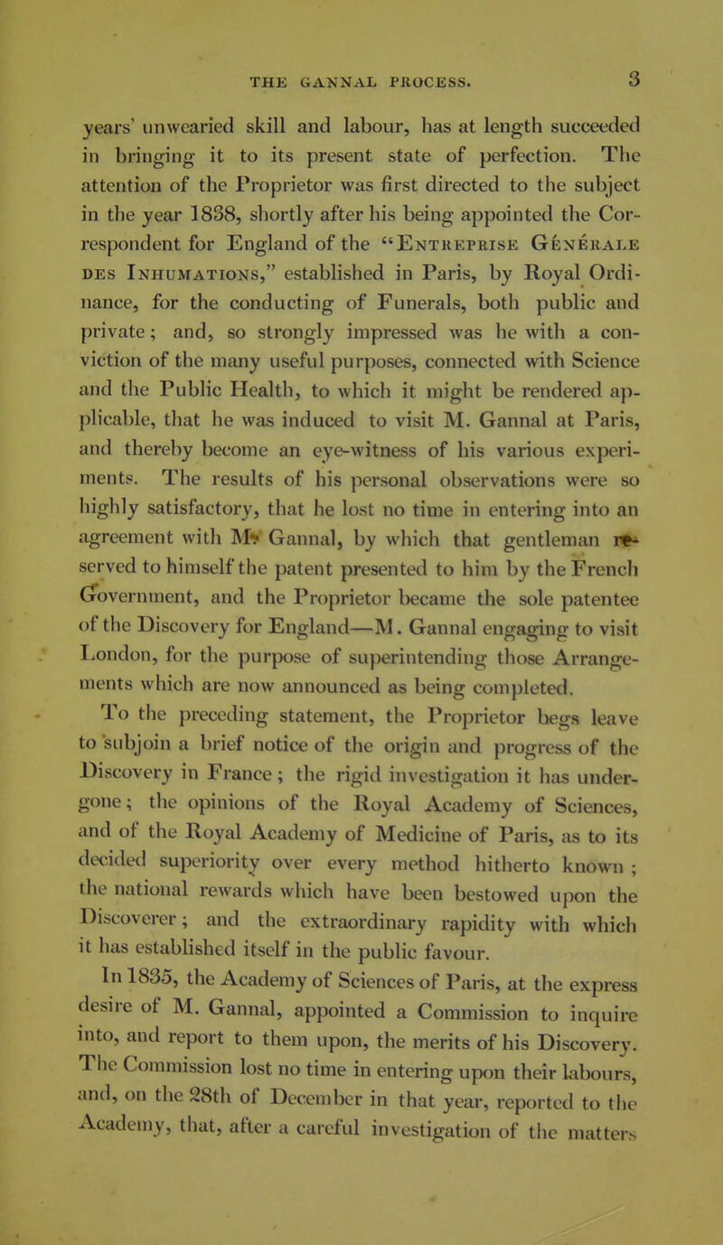 years' unwearied skill and labour, has at length succeeded in bringing it to its present state of perfection. The attention of the Proprietor was first directed to the subject in the year 1838, shortly after his being appointed the Cor- respondent for England of the Entreprise Generale DEs Inhumations, established in Paris, by Royal Ordi- nance, for the conducting of Funerals, both public and private; and, so strongly impressed was he with a con- viction of the many useful purposes, connected with Science and the Public Health, to which it might be rendered ap- plicable, that he was induced to visit M. Gannal at Paris, and thereby become an eye-witness of his various experi- ments. The results of his personal observations were so highly satisfactory, that he lost no time in entering into an agreement with MV Gannal, by which that gentleman i** served to himself the patent presented to him by the French (government, and the Proprietor became the sole patentee of the Discovery for England—M. Gannal engaging to visit I.ondon, for the purpose of superintending those Arrange- ments which are now announced as being completed. To the preceding statement, the Proprietor begs leave to subjoin a brief notice of the origin and progress of the Discovery in France; the rigid investigation it has under- gone; the opinions of the Royal Academy of Sciences, and of the Royal Academy of Medicine of Paris, as to its decided superiority over every method hitherto known ; the national rewards which have been bestowed upon the Discoverer; and the extraordinary rapidity with which it has established itself in the public favour. In 1835, the Academy of Sciences of Paris, at the express desire of M. Gannal, appointed a Commission to inquire into, and report to them upon, the merits of his Discovery. The Commission lost no time in entering upon their labours, and, on the 28th of December in that year, reported to the Academy, that, after a careful investigation of the matters