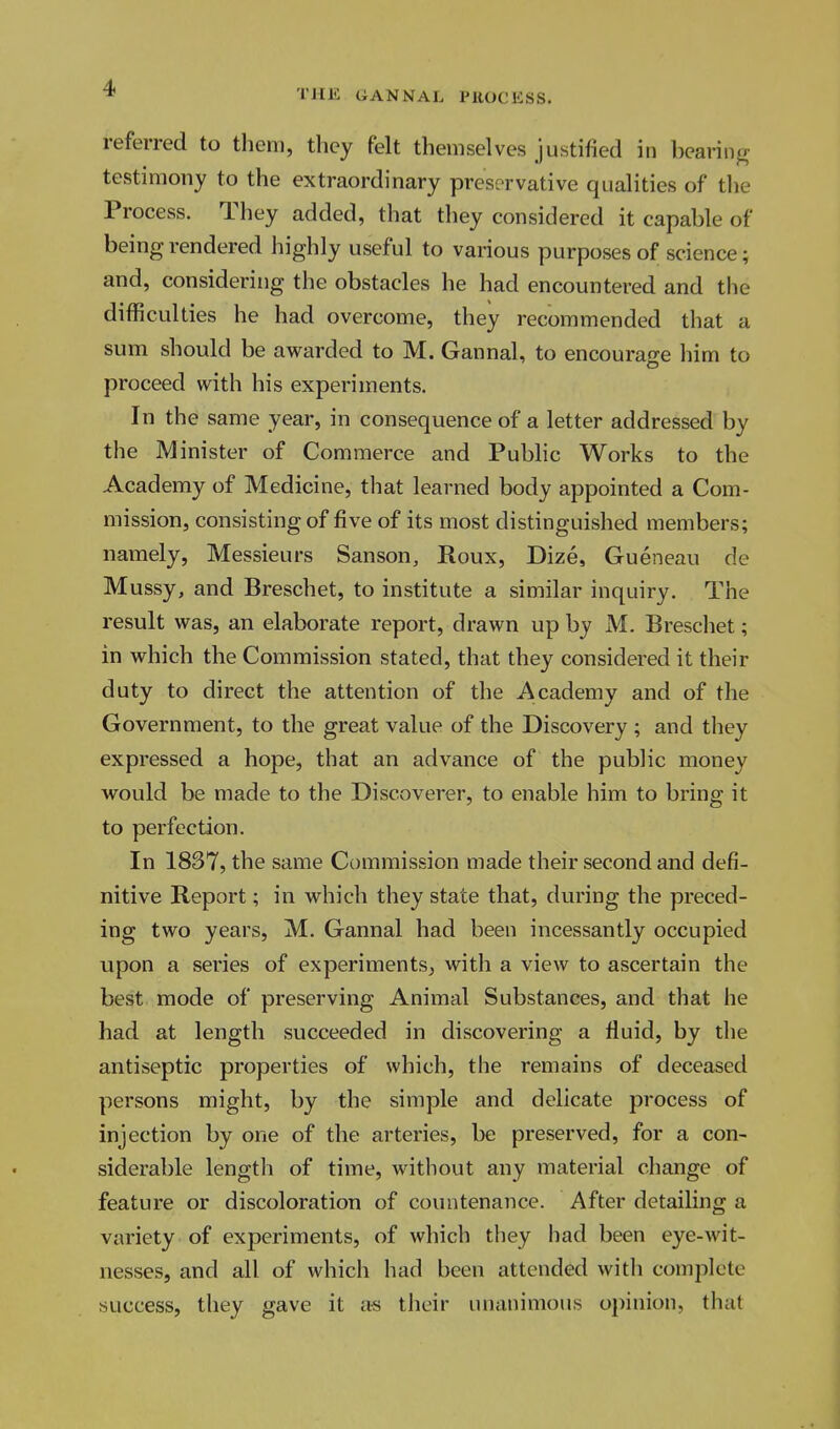 THE GANNAL PHOCHSS. referred to them, they felt themselves justified in bearing testimony to the extraordinary preservative qualities of the Process. They added, that they considered it capable of being rendered highly useful to various purposes of science; and, considering the obstacles he had encountered and the difficulties he had overcome, they recommended that a sum should be awarded to M. Gannal, to encourage him to proceed with his experiments. In the same year, in consequence of a letter addressed by the Minister of Commerce and Public Works to the Academy of Medicine, that learned body appointed a Com- mission, consisting of five of its most distinguished members; namely, Messieurs Sanson, Roux, Dize, Gueneau de Mussy, and Breschet, to institute a similar inquiry. The result was, an elaborate report, drawn up by M. Breschet; in which the Commission stated, that they considered it their duty to direct the attention of the Academy and of the Government, to the great value of the Discovery ; and they expressed a hope, that an advance of the public money would be made to the Discoverer, to enable him to bring it to perfection. In 1837, the same Commission made their second and defi- nitive Report; in which they state that, during the preced- ing two years, M. Gannal had been incessantly occupied upon a series of experiments, with a view to ascertain the best mode of preserving Animal Substances, and that he had at length succeeded in discovering a fluid, by the antiseptic properties of which, the remains of deceased persons might, by the simple and delicate process of injection by one of the arteries, be preserved, for a con- siderable length of time, without any material change of feature or discoloration of countenance. After detailing a variety of experiments, of which they had been eye-wit- nesses, and all of which had been attended with complete success, they gave it as their unanimous opinion, that