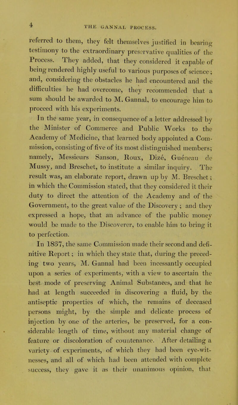 THE GANNAL PHOCHSS. referred to them, they felt themselves justified in bearing testimony to the extraordinary preservative qualities of the Process. They added, that they considered it capable of being rendered highly useful to various purposes of science; and, considering the obstacles he had encountered and the difficulties he had overcome, they recommended that a sum should be awarded to M. Gannal, to encourage him to proceed with his experiments. In the same year, in consequence of a letter addressed by the Minister of Commerce and Public Works to the Academy of Medicine, that learned body appointed a Com- mission, consisting of five of its most distinguished members; namely, Messieurs Sanson, Roux, Dize, Gueneau de Mussy, and Breschet, to institute a similar inquiry. The result was, an elaborate report, drawn up by M. Breschet; in which the Commission stated, that they considered it their duty to direct the attention of the Academy and of the Government, to the great value of the Discovery ; and they expressed a hope, that an advance of the public money would be made to the Discoverer, to enable him to bring it to perfection. In 1837, the same Commission made their second and defi- nitive Report; in which they state that, during the preced- ing two years, M. Gannal had been incessantly occupied upon a series of experiments, with a view to ascertain the best mode of preserving Animal Substances, and that he had at length succeeded in discovering a fluid, by the antiseptic properties of which, the remains of deceased persons might, by the simple and delicate process of injection by one of the arteries, be preserved, for a con- siderable length of time, without any material change of feature or discoloration of countenance. After detailing a variety of experiments, of which they had been eye-wit- nesses, and all of which had been attended with complete success, they gave it as their unanimous opinion, that