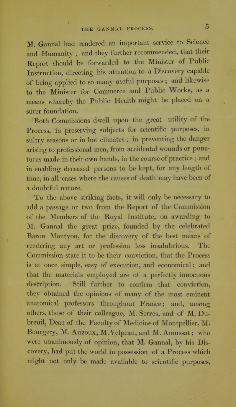 M. Gannal had rendered an important service to Science and Humanity ; and they further recommended, that their Report should be forwarded to the Minister of Public Instruction, directing his attention to a Discovery capable of being applied to so many useful purposes; and likewise to the Minister for Commerce and Public Works, as a means whereby the Public Health might be placed on a surer foundation. Both Commissions dwell upon the great utility of the Process, in preserving subjects for scientific purposes, in sultry seasons or in hot climates ; in preventing the danger arising to professional men, from accidental wounds or punc- tures made in their own hands, in the course of practice ; and in enabling deceased persons to be kept, for any length of time, in all cases where the causes of death may have been of a doubtful nature. To the above striking facts, it will only be necessary to add a passage or two from the Report of the Commission of the Members of the Royal Institute, on awarding to M. Gannal the great prize, founded by the celebrated Baron Montyon, for the discovery of the best means of rendering any art or profession less insalubrious. The Commission state it to be their conviction, tliat the Process is at once simple, easy of execution, and economical; and that the materials employed are of a perfectly innocuous description. Still further to confirm that conviction, they obtained the opinions of many of the most eminent anatomical professors throughout France; and, among others, those of their colleague, M. Serres, and of M. Du- breuil, Dean of the Faculty of Medicine of Montpellier, M. Bourgery, M. Auzoux, M. Velpeau, and M. Amussat; who were unanimously of opinion, that M. Gannal, by his Dis- covery, had put the world in possession of a Process whicli might not only be made available to scientific purposes,