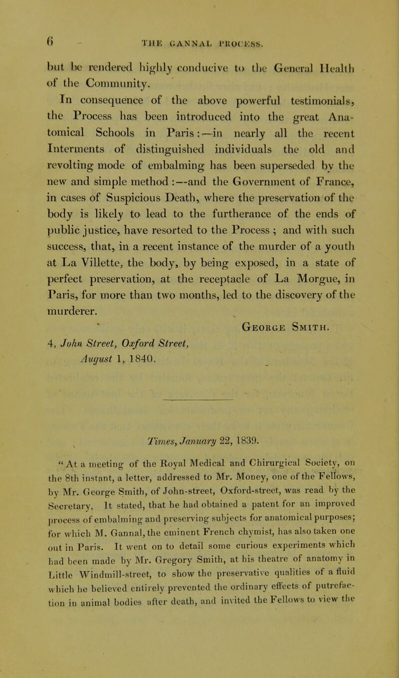 but be rendered bigldy conducive to tlie General Healtli of the Community. In consequence of the above powerful testimonials, the Process has been introduced into the great Ana- tomical Schools in Paris:—in nearly all the recent Interments of distinguished individuals the old and revolting mode of embalming has been superseded by the new and simple method :—and the Government of France, in cases of Suspicious Death, where the preservation of the body is likely to lead to the furtherance of the ends of public justice, have resorted to the Process ; and with such success, that, in a recent instance of the murder of a youth at La Villette, the body, by being exposed, in a state of perfect preservation, at the receptacle of La Morgue, in Paris, for more than two months, led to the discovery of the murderer. George Smith. 4, John Street, Oxford Street, August 1, 1840. Times, January 22, 1839. At a meeting of the Roj'al Medical and Chirurgical Society, on the 8th instant, a letter, addressed to Mr. Money, one of the Fellows, by Mr. George Smith, of John-street, Oxford-street, was read by the Secretary. It stated, that be had obtained a patent for an improved process of embalming and preserving subjects for anatomical purposes; for which M. Gannal,the eminent French chymist, has also taken one out in Paris. It went on to detail some curious experiments which had been made by Mr. Gregory Smith, at his theatre of anatomy in Little windmill-street, to show the preservative qualities of a fluid which he believed entirely prevented the ordinary effects of putrefac- tion in animal bodies after death, and invited the Fellows to view the