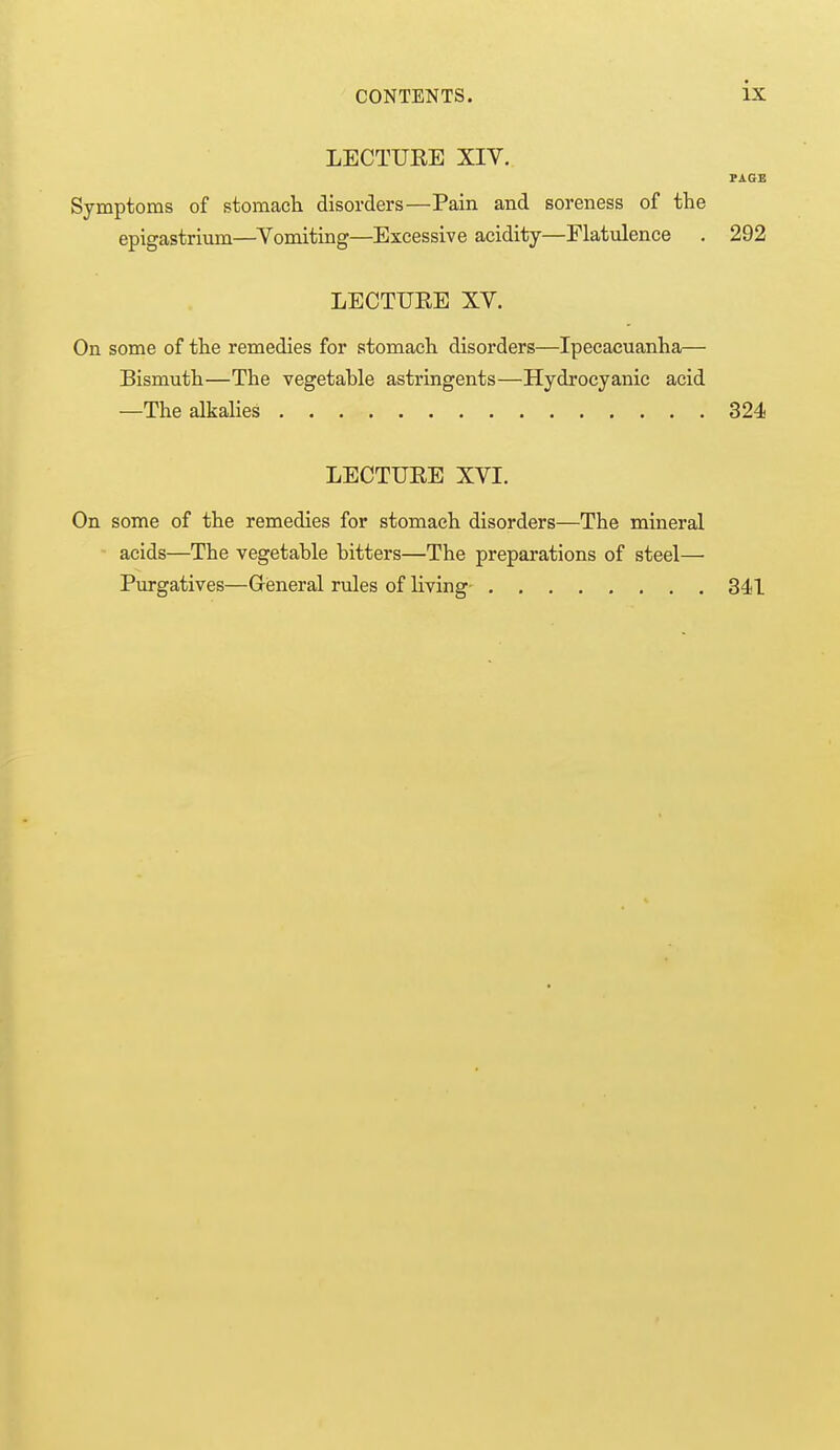 LECTUEE XIV. PAGE Symptoms of stomach disorders—Pain and soreness of the epigastrium—Vomiting—Excessive acidity—Flatulence . 292 LECTUEE XV. On some of the remedies for stomach disorders—Ipecacuanha— Bismuth—The vegetable astringents—Hydrocyanic acid —The alkalies 324 LECTUEE XVI. On some of the remedies for stomach disorders—The mineral acids—The vegetable bitters—The preparations of steel— Purgatives—Gieneral rules of living 341