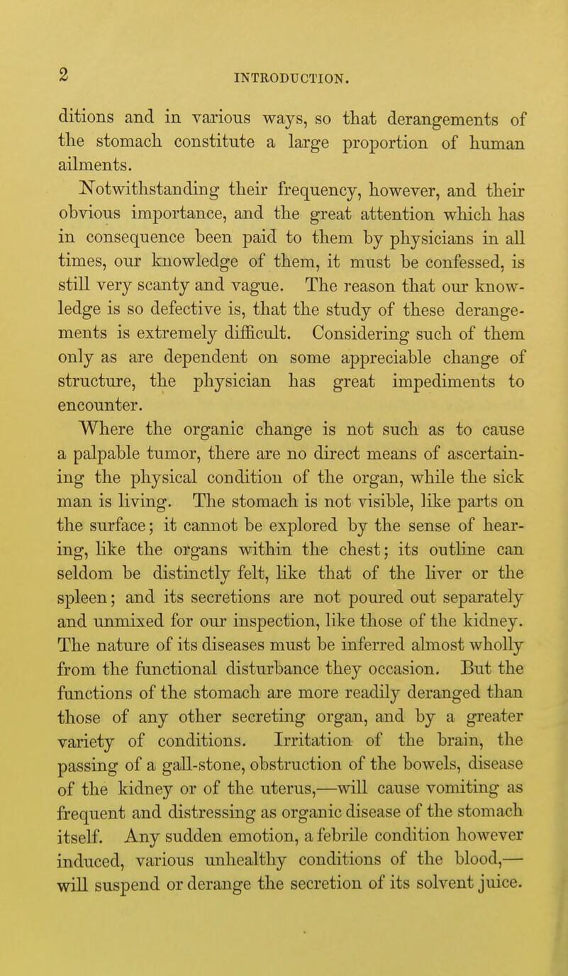 ditions and in various ways, so that derangements of tlie stomach constitute a large proportion of human ailments. Notwithstanding their frequency, however, and their obvious importance, and the great attention which has in consequence been paid to them by physicians in all times, our knowledge of them, it must be confessed, is still very scanty and vague. The reason that our know- ledge is so defective is, that the study of these derange- ments is extremely difl&cult. Considering such of them only as are dependent on some appreciable change of structure, the physician has great impediments to encounter. Where the organic change is not such as to cause a palpable tumor, there are no direct means of ascertain- ing the physical condition of the organ, while the sick man is living. The stomach is not visible, like parts on the surface; it cannot be explored by the sense of hear- ing, like the organs within the chest; its outline can seldom be distinctly felt, like that of the liver or the spleen; and its secretions are not poured out separately and unmixed for our inspection, like those of the kidney. The nature of its diseases must be inferred almost wholly from the functional disturbance they occasion. But the functions of the stomach are more readily deranged than those of any other secreting organ, and by a greater variety of conditions. Irritation of the brain, the passing of a gall-stone, obstruction of the bowels, disease of the kidney or of the uterus,—will cause vomiting as frequent and distressing as organic disease of the stomach itself. Any sudden emotion, a febrile condition however induced, various unhealthy conditions of the blood,— will suspend or derange the secretion of its solvent juice.