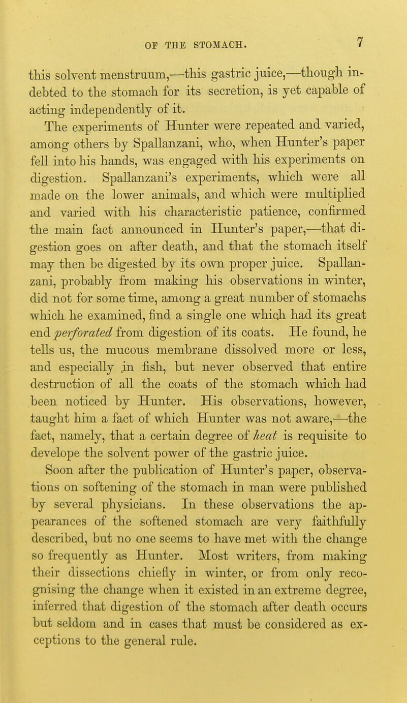 this solvent menstruum,—this gastric juice,—though in> debted to the stomach for its secretion, is yet capable of acting independently of it. The experiments of Hunter were repeated and varied, among others by Spallanzani, who, when Hunter's paper fell into his hands, was engaged with his experiments on digestion. Spallanzani's experiments, which were all made on the lower animals, and which were multiplied and varied with his characteristic patience, confirmed the main fact announced in Hunter's paper,—that di- gestion goes on after death, and that the stomach itself may then be digested by its own proper juice. Spallan- zani, probably from making his observations in winter, did not for some time, among a great number of stomachs which he examined, find a single one which had its great ^-n.^ perforated from digestion of its coats. He found, he tells us, the mucous membrane dissolved more or less, and especially in fish, but never observed that entire destruction of all the coats of the stomach which had been noticed by Hunter. His observations, however, taught him a fact of which Hunter was not aware,—the fact, namely, that a certain degree of heat is requisite to develope the solvent power of the gastric juice. Soon after the publication of Hunter's paper, observa- tions on softening of the stomach in man were published by several physicians. In these observations the ap- pearances of the softened stomach are very faithfully described, but no one seems to have met with the change so frequently as Hunter. Most writers, from making their dissections chiefly in winter, or from only reco- gnising the change when it existed in an extreme degree, inferred that digestion of the stomach after death occurs but seldom and in cases that must be considered as ex- ceptions to the general rule.