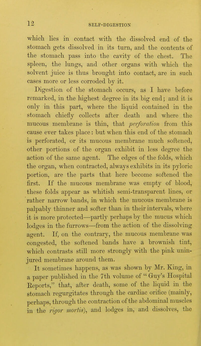 wliich lies in contact with the dissolved end of the stomach gets dissolved in its turn, and the contents of the stomach pass into the cavity of the chest. The spleen, the lungs, and other organs with which the solvent juice is thus brought into contact, are in such cases more or less corroded by it. Digestion of the stomach occurs, as I have before remarked, in the highest degree in its big end; and it is only in this part, where the liquid contained in the stomach chiefly collects after death and where the mucous membrane is thin, that perforation from this cause ever takes place: but when this end of the stomach is perforated, or its mucous membrane much softened, other portions of the organ exhibit in less degree the action of the same agent. The edges of the folds, which the organ, when contracted, always exhibits in its pjdoric portion, are the parts that here become softened the first. If the mucous membrane was empty of blood, these folds appear as whitish semi-transparent Hues, or rather narrow bands, in which the mucous membrane is palpably thinner and softer than in their intervals, where it is more protected—partly perhaps by the mucus which lodges in the furrows—from the action of the dissolving agent. If, on the contrary, the mucous membrane was congested, the softened bands have a brownish tint, which contrasts still more strongly with the pink unin- jured membrane around them. It sometimes happens, as was shown by Mr. King, in a paper published in the 7th volume of  Guy's Hospital Eeports, that, after death, some of the Hquid in the stomach regurgitates through the cardiac orifice (mainly, perhaps, through the contraction of the abdominal muscles in the rigor mortis\ and lodges in, and dissolves, the