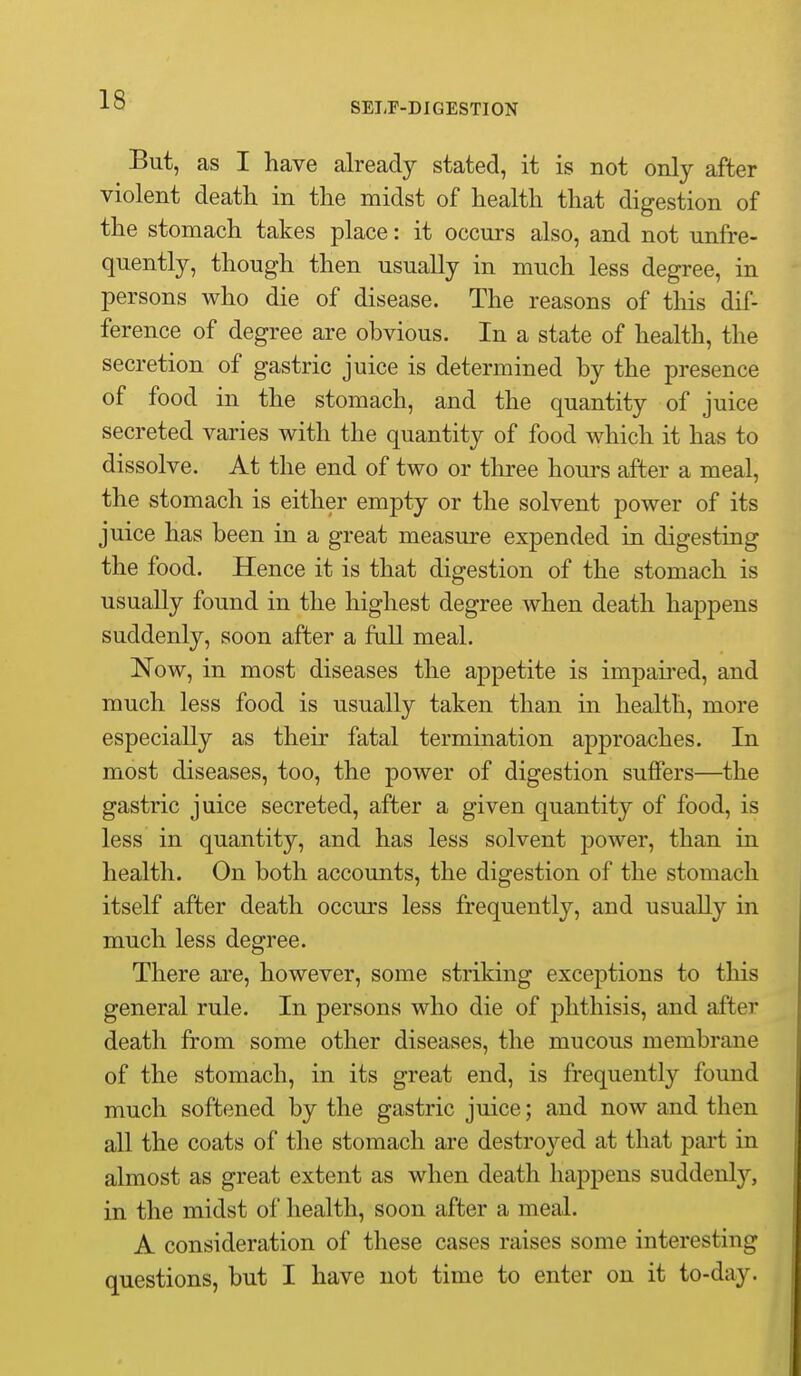 SELF-DIGESTION But, as I have already stated, it is not only after violent death in the midst of health that digestion of the stomach takes place: it occurs also, and not unfre- quently, though then usually in much less degree, in persons who die of disease. The reasons of this dif- ference of degree are obvious. In a state of health, the secretion of gastric juice is determined by the presence of food in the stomach, and the quantity of juice secreted varies with the quantity of food which it has to dissolve. At the end of two or tliree hom-s after a meal, the stomach is either empty or the solvent power of its juice has been in a great measure expended in digesting the food. Hence it is that digestion of the stomach is usually found in the highest degree when death happens suddenly, soon after a full meal. Now, in most diseases the appetite is impaii-ed, and much less food is usually taken than in health, more especially as their fatal termination approaches. In most diseases, too, the power of digestion suffers—the gastric juice secreted, after a given quantity of food, is less in quantity, and has less solvent power, than in health. On both accounts, the digestion of the stomach itself after death occurs less frequently, and usually in much less degree. There are, however, some striking exceptions to tliis general rule. In persons who die of phthisis, and after death from some other diseases, the mucous membrane of the stomach, in its great end, is frequently found much softened by the gastric juice; and now and then all the coats of the stomach are destroyed at that part in almost as great extent as when death happens suddenly, in the midst of health, soon after a meal. A consideration of these cases raises some interesting questions, but I have not time to enter on it to-day.