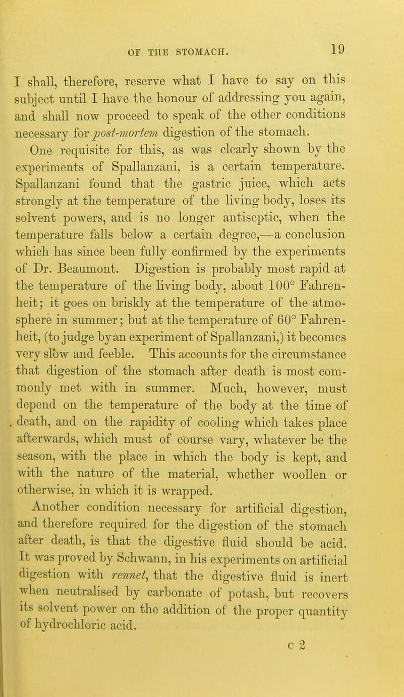 I shall, therefore, reserve what I have to say on this subject until I have the honour of addressing you again, and shall now proceed to speak of the other conditions necessary iox post-mortem digestion of the stomach. One requisite for this, as was clearly shown by the experiments of Spallanzani, is a certain temperature. Spallanzani found that the gastric juice, which acts strongly at the temperature of the living body, loses its solvent powers, and is no longer antiseptic, when the temperature falls below a certain degree,—a conclusion which has since been fully confirmed by the experiments of Dr. Beaumont. Digestion is probably most rapid at the temperature of the living body, about 100° Fahren- heit ; it goes on briskly at the temperature of the atmo- sphere in summer; but at the temperature of 60° Fahren- heit, (to judge by an experiment of Spallanzani,) it becomes very slow and feeble. This accounts for the circumstance that digestion of the stomach after death is most com- monly met with in summer. Much, however, must depend on the temperature of the body at the time of death, and on the rapidity of cooling which takes place afterwards, which must of course vary, whatever be the season, with the place in which the body is kept, and with the nature of the material, whether woollen or otherwise, in which it is wrapped. Another condition necessary for artificial digestion, and therefore required for the digestion of the stomach after death, is that the digestive fluid should be acid. It was proved by Schwann, in his experiments on artificial digestion with rennet, that the digestive fluid is inert when neutrahsed by carbonate of potash, but recovers its solvent power on the addition of the proper quantity of hydi'ocliloric acid. c 2