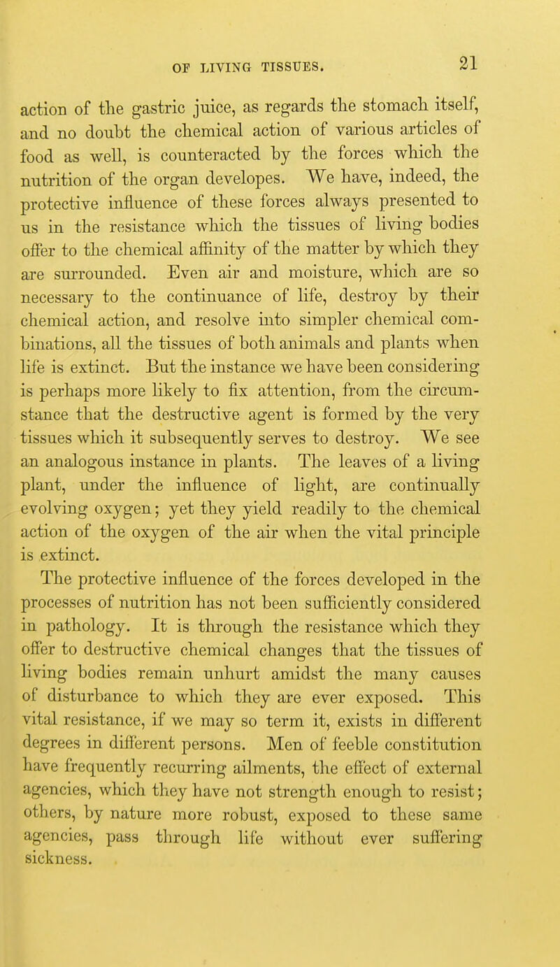 action of the gastric juice, as regards tlie stomach itself, and no douht the chemical action of various articles of food as well, is counteracted by the forces which the nutrition of the organ developes. We have, indeed, the protective influence of these forces always presented to us in the resistance which the tissues of living bodies offer to the chemical affinity of the matter by which they are surrounded. Even air and moisture, which are so necessary to the continuance of life, destroy by their chemical action, and resolve into simpler chemical com- binations, all the tissues of both animals and plants when life is extinct. But the instance we have been considering is perhaps more likely to fix attention, from the circum- stance that the destructive agent is formed by the very tissues which it subsequently serves to destroy. We see an analogous instance in plants. The leaves of a living plant, under the influence of light, are continually evolving oxygen; yet they yield readily to the chemical action of the oxygen of the air when the vital principle is extinct. The protective influence of the forces developed in the processes of nutrition has not been sufficiently considered in pathology. It is through the resistance which they offer to destructive chemical changes that the tissues of living bodies remain unhurt amidst the many causes of disturbance to which they are ever exposed. This vital resistance, if we may so term it, exists in different degrees in different persons. Men of feeble constitution have frequently recurring ailments, the effect of external agencies, which they have not strength enough to resist; others, by nature more robust, exposed to these same agencies, pass through life without ever suffering sickness.