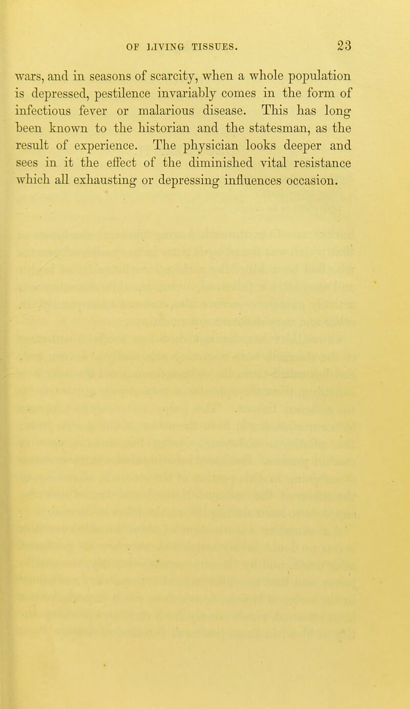 wars, and in seasons of scarcity, when a whole population is depressed, pestilence invariably comes in the form, of infectious fever or malarious disease. This has long been known to the historian and the statesman, as the result of experience. The physician looks deeper and sees in it the effect of the diminished vital resistance which all exhausting or depressing influences occasion.