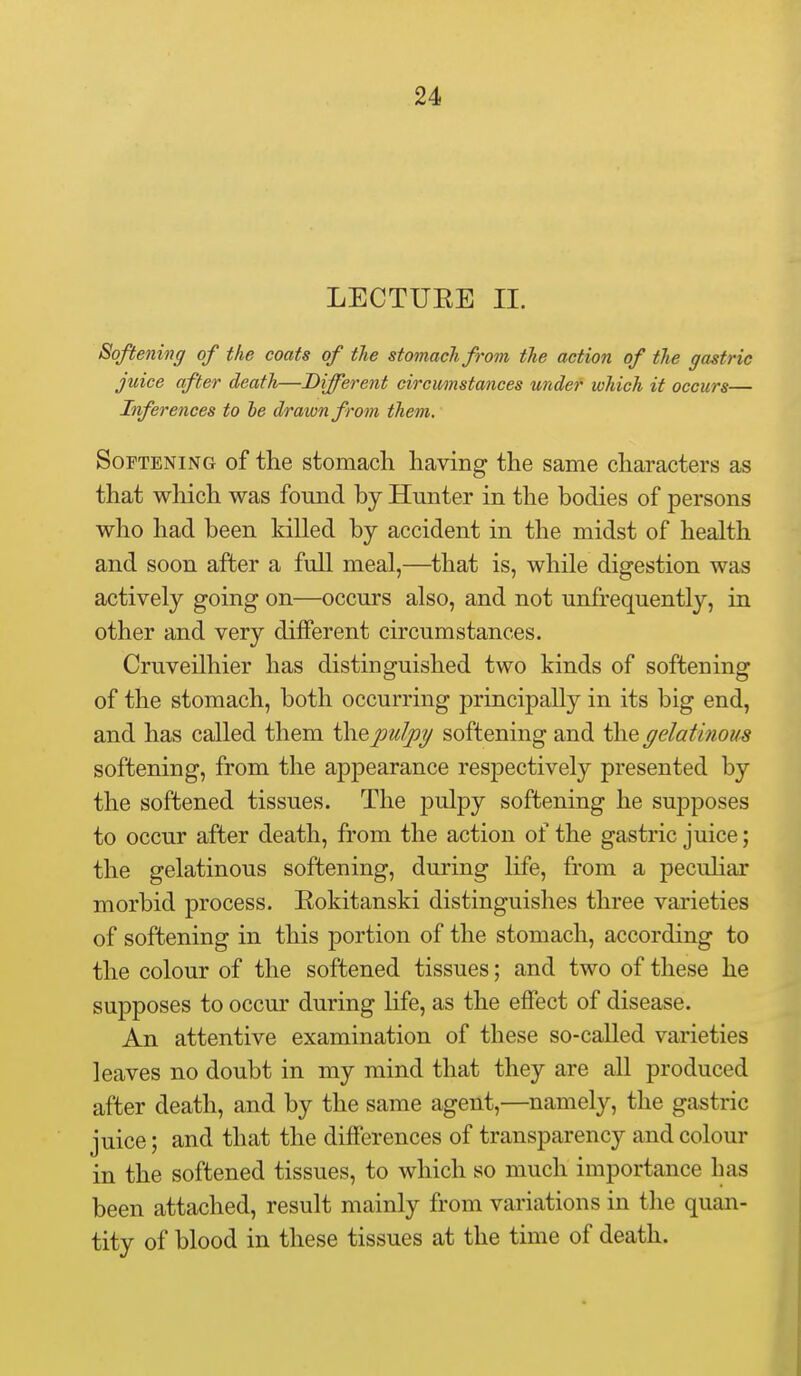 LECTUEE 11. Softening of the coats of the stomach from the action of the gastric juice after death—Different circumstances under which it occurs— Inferences to he drawn from them. Softening of the stomach having the same characters as that which was found by Hunter in the bodies of persons who had been killed by accident in the midst of health and soon after a full meal,—that is, while digestion was actively going on—occurs also, and not unfrequently, in other and very different circumstances. Cruveilhier has distinguished two kinds of softening of the stomach, both occurring principally in its big end, and has called them the pulpy softening and the gelatinous softening, from the appearance respectively presented by the softened tissues. The pulpy softening he suj)poses to occur after death, from the action of the gastric juice; the gelatinous softening, during life, from a peculiar morbid process. Eokitanski distinguishes three varieties of softening in this portion of the stomach, according to the colour of the softened tissues; and two of these he supposes to occur during life, as the effect of disease. An attentive examination of these so-called varieties leaves no doubt in my mind that they are all produced after death, and by the same agent,—namely, the gastric juice; and that the differences of transparency and colour in the softened tissues, to which so much importance has been attached, result mainly from variations in the quan- tity of blood in these tissues at the time of death.